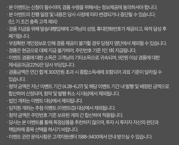 이벤트유의사항

· 본 이벤트는 신청이 필수이며, 경품 수령을 위해서는 정보제공에 동의하셔야 합니다.
· 본 이벤트의 진행 일정 및 내용은 당사 사정에 따라 변경되거나 중단될 수 있습니다. (단, 기 조건 충족 고객 제외)
· 경품 지급을 위해 발송대행업체에 고객님의 성명, 휴대전화번호가 제공되고, 목적 달성 후 폐기됩니다.
· 부정확한 개인정보로 인해 경품 제공이 불가할 경우 당첨자 명단에서 제외될 수 있습니다.
· 경품은 현금으로 대체 지급 불가하며, 주민번호 기준 1인 1회 지급됩니다.
· 이벤트 경품에 대한 소득은 고객님의 기타소득으로 귀속되며, 제세공과금(22%)은 당사 부담입니다.
· 이벤트 경품은 7월 4일 '기프티쇼‘ 모바일 쿠폰으로 지급됩니다.
· 청약 금액은 이벤트 기간 내 발행 및 배정된 금액으로 산정되며, 청약 및 발행 취소 시 대상에서 제외됩니다.
· 법인 계좌는 이벤트 대상에서 제외됩니다.
· 온라인 전용 상품 외 기타 청약 금액은 합산되지 않습니다.
· 청약 금액은 상품 회차에 따라 별도로 산정 되며, 1천만원 이상 청약한 상품 수에 따라 경품은 중복 지급됩니다. 
   - A 고객 : 이벤트 기간 중 6개 상품에 각 1천만원 이상 청약 시 스타벅스 6만 포인트 지급
   - B 고객 : 이벤트 기간 중 8개 상품에 각 1천만원 이상 청약 시 스타벅스 8만 포인트 지급
· 청약 금액은 보유한 계좌 간 합산되지 않습니다.
· 이벤트 관련 문의사항은 고객지원센터 1588-3400에서 안내 받으실 수 있습니다.