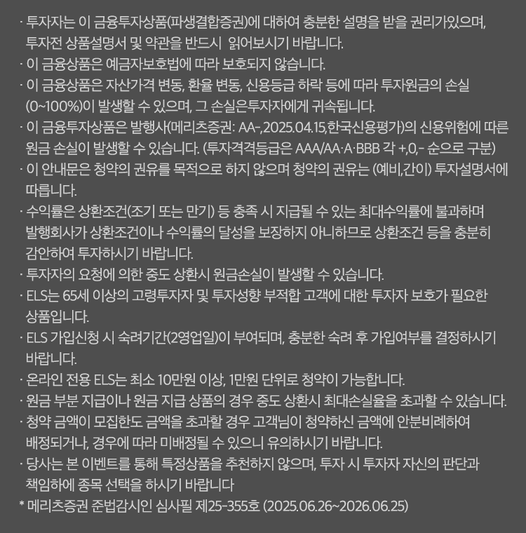 투자 유의사항                                                                                                                                                            

· 투자자는 이 금융투자상품(파생결합증권)에 대하여 충분한 설명을 받을 권리가 있으며, 투자전 상품설명서 및 약관을 반드시  읽어보시기 바랍니다.
· 이 금융상품은 예금자보호법에 따라 보호되지 않습니다.
· 이 금융상품은 자산가격 변동, 환율 변동, 신용등급 하락 등에 따라 투자원금의 손실(0~100%)이 발생할 수 있으며, 그 손실은 투자자에게 귀속됩니다.
· 이 금융투자상품은 발행사(AA-,2025.04.15,한국신용평가)의 신용위험에 따른 원금손실이 발생할 수 있습니다.
 (투자격격등급은 AAA/AA·A·BBB 각 +,0,- 순으로 구분)
· 이 안내문은 청약의 권유를 목적으로 하지 않으며 청약의 권유는 (예비,간이) 투자설명서에 따릅니다.
· 수익률은 상환조건(조기 또는 만기) 등 충족 시 지급될 수 있는 최대수익률에 불과하며 발행회사가 상환조건이나 수익률의 달성을 보장하지 아니하므로 상환조건 등을
   충분히 감안하여 투자 하시기 바랍니다.
· 투자자의 요청에 의한 중도 상환시 원금손실이 발생할 수 있습니다.
· 원금 부분 지급이나 원금 지급 상품의 경우 중도 상환시 최대손실율을 초과할 수 있습니다.
※ 메리츠증권 준법감시인 심사필 제25-355호 (2025.06.26 ~ 2026.06.25)