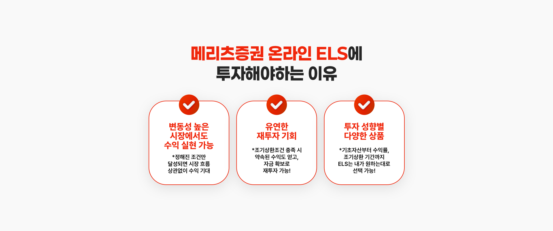 
          메리츠증권 온라인 ELS에 투자해야하는 이유
          - 변동성 높은 시장에서도 수익 실현 가능
          * 정해진 조건만 달성되면 시장 흐름 상관없이 수익 기대
          - 유연한 재투자 기회
          * 초기상환조건 충족 시 약속된 수익도 얻고, 자금 확보로 재투자 가능!
          - 투자 성향별 다양한 상품
          * 기초자산부터 수익률, 조기상환 기간까지 ELS는 내가 원하는대로 선택 가능!
          