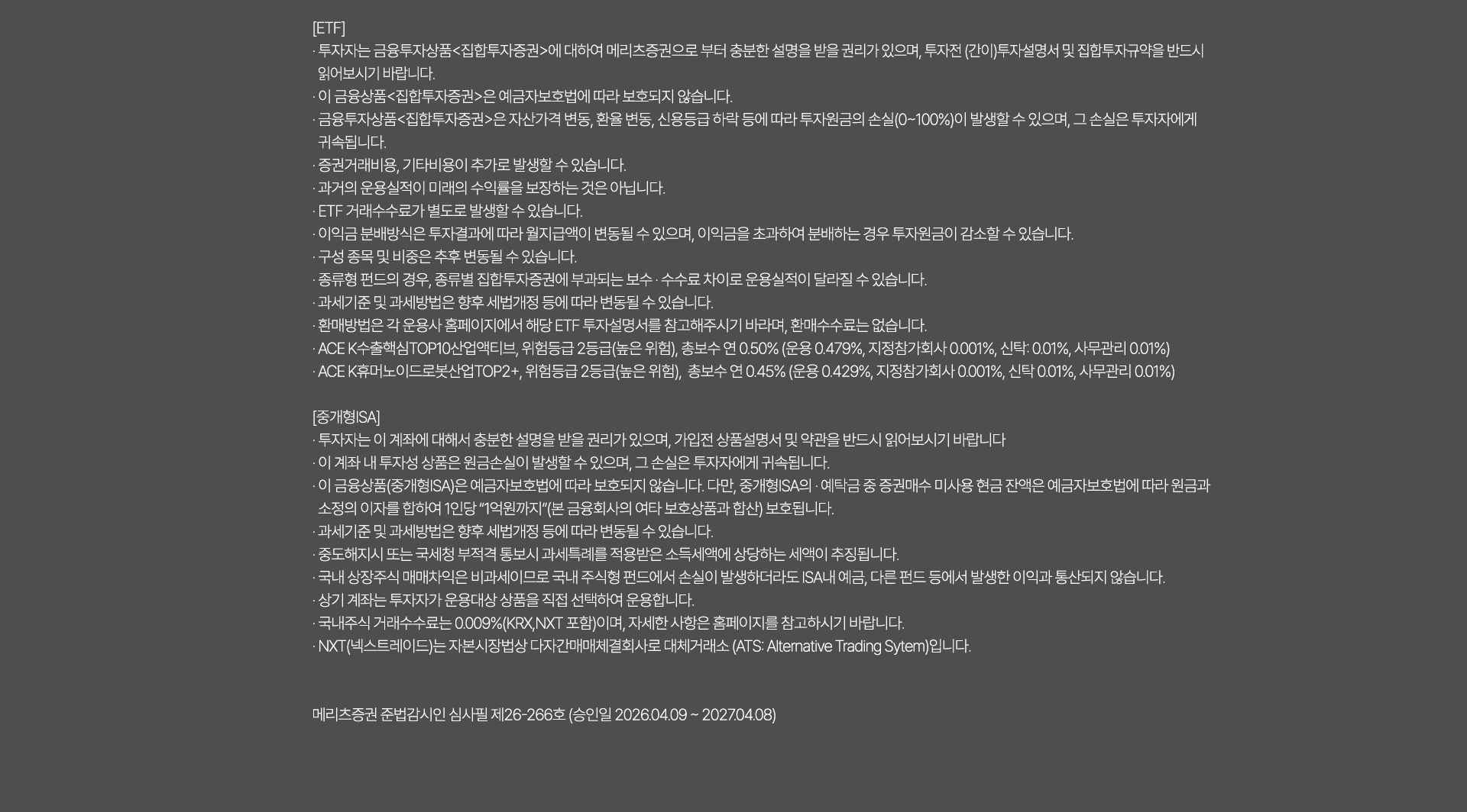 
              투자자 유의사항 
              [ETF]
              · 투자자는 금융투자상품<집합투자증권>에 대하여 메리츠증권으로 부터 충분한 설명을 
              받을 권리가 있으며, 투자전(간이)투자설명서 및 집합투자규약을 반드시 읽어보시기 바랍니다. 
              · 이 금융상품<집합투자증권>은 예금자보호법에 따라 보호되지 않습니다. 
              · 금융투자상품<집합투자증권>은 자산가격 변동, 환율 변동, 신용등급 하락 등에 따라 
              투자원금의 손실(0~100%)이 발생할 수 있으며, 그 손실은 투자자에게 귀속됩니다. 
              · 증권거래비용, 기타비용이 추가로 발생할 수 있습니다. 
              · 이익금 분배방식은 투자결과에 따라 월지급액이 변동될 수 있으며, 이익금을 초과하여 
              분배하는 경우 투자원금이 감소할 수 있습니다. 
              · 구성 종목 및 비중은 추후 변동될 수 있습니다. 
              · 종류형 펀드의 경우, 종류별 집합투자증권에 부과되는 보수·수수료 차이로 운용실적이 달라질 수 있습니다. 
              · 과세기준 및 과세방법은 향후 세법개정 등에 따라 변동될 수 있습니다. 
              · 환매방법은 각 운용사 홈페이지에서 해당 ETF 투자설명서를 참고해주시기 바라며, 
              환매수수료는 없습니다. 
              · ACE K 수출핵심TOP10산업엑티브, 위험등급 2등급(높은 위험), 총보수 연0.50%(운용
              0.479%, 지정참가회사 0.001%, 신탁: 0.01%, 사무관리 0.01%)
              · ACE K 휴머노이드로봇산업TOP2+, 위험등급 2등급(높은 위험), 총보수 연 0.45%(운용
              0.429%, 지정참가회사 0.001%, 신탁: 0.01%, 사무관리 0.01%)

              [중개형 ISA]
              · 투자자는 이 계좌에 대해서 충분한 설명을 받을 권리가 있으며, 가입전 상품설명서 및 
              약관을 반드시 읽어보시기 바랍니다. 
              · 이 계좌 내 투자성 상품은 원금손실이 발생할 수 있으며, 그 손실은 투자자에게 귀속됩니다. 
              · 이 금융상품(중개형ISA)은 예금자보호법에 따라 보호되지 않습니다. 다만, 중개형 ISA의 예탁금 중 
              증권매수 미사용 현금 잔액은 예금자 보호법에 따라 원금과 소정의 이자를 합하여 
              1인당 '1억원까지' (본 금융회사의 여타 보호상품과 합산) 보호됩니다. 
              · 과세기준 및 과세방법은 향후 세법개정 등에 따라 변동될 수 있습니다. 
              · 중도해지시 또는 국세청 부적격 통보시 과세특례를 적용받은 소득세액에 상당하는 세액이 추징됩니다. 
              · 국내 상장주식 매매차익은 비과세이므로 국내 주식형 펀드에서 손실이 발생하더라도 ISA내 예금, 
              다른 펀드 등에서 발생한 이익과 통산되지 않습니다. 
              · 상기 계좌는 투자자가 운용대상 상품을 직접 선택하여 운용합니다. 
              · 국내주식 거래수수료는 0.009%(KRX,NXT 포함)이며, 자세한 사항은 홈페이지를 참고하시기 바랍니다. 
              · NXT(넥스트레이드)는 자본시장법상 다자간매매체결회사로 대체거래소 (ATS: Alternative Trading System)입니다.
              * 메리츠증권 준법감시인 심사필 제26-266호 (승인일 2026.04.09 ~ 2027.04.08)
              