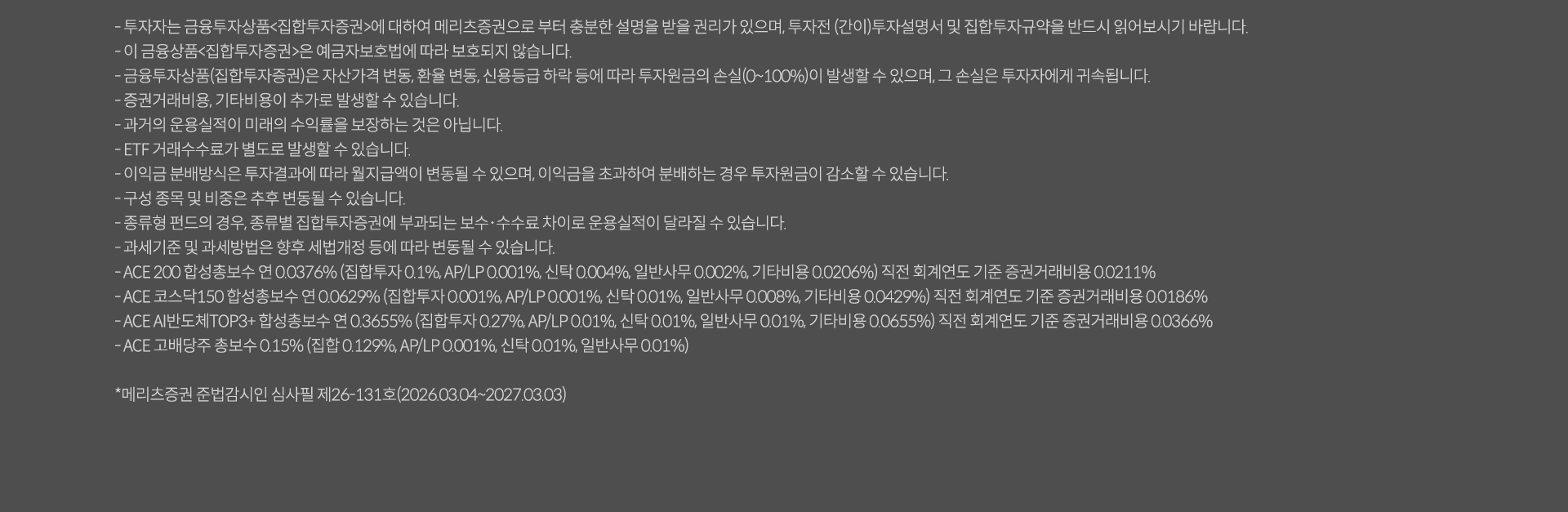 
              투자 유의사항 
              · 투자자는 금융투자상품<집합투자증권>에 대하여 메리츠증권으로 부터 충분한 설명을 받을 권리가 있으며, 투자전(간이)투자설명서 및 집합투자규약을 반드시 읽어보시기 바랍니다. 
              · 이 금융상품<집합투자증권>은 예금자보호법에 따라 보호되지 않습니다. 
              · 금융투자상품(집합투자증권)은 자산가격 변동, 환율 변동, 신용등급 하락 등에 따라 투자원금의 손실(0~100%)이 발생할 수 있으며, 그 손실은 투자자에게 귀속됩니다. 
              · 증권거래비용, 기타비용이 추가로 발생할 수 있습니다. 
              · 과거의 운용실적이 미래의 수익률을 보장하는 것은 아닙니다. 
              · ETF 거래수수료가 별도로 발생할 수 있습니다. 
              · 이익금 분배방식은 투자결과에 따라 월지급액이 변동될 수 있으며, 이익금을 초과하여 분배하는 경우 투자원금이 감소할 수 있습니다. 
              · 구성 종목 및 비중은 추후 변동될 수 있습니다. 
              · 종류형 펀드의 경우, 종류별 집합투자증권에 부과되는 보수 수수료 차이로 운용실적이 달라질 수 있습니다. 
              · 과세기준 및 과세방법은 향후 세법개정 등에 따라 변동될 수 있습니다. 
              · ACE 200 합성총보수 연 0.0376%(집합투자 0.1%, AP/LP: 0.001%, 신탁: 0.004%, 일반사무:0.002%, 기타비용: 0.0206%) 직전 회계연도 기준 증권거래비용 0.0211%
              · ACE 코스닥 150 합성총보수 연 0.0629% (집합투자 0.001%, AP/LP: 0.001%, 신탁 : 0.01%, 일반사무 0.008%, 기타비용: 0.0429%) 직전 회계연도 기준 증권거래비용 0.0186%
              · ACE AI 반도체 TOP3+ 합성총보수 연 0.3655%(집합투자 0.27%, AP/LP:0.01%, 신탁 0.01%, 일반사무 : 0.01%, 기타비용: 0.0655%) 직전 회계연도 기준 증권거래비용 0.0366%
              · ACE 고배당주 총보수 0.15% (집합 0.129%, AP/LP: 0.001%, 신탁 : 0.01%, 일반사무 : 0.01%)
              * 메리츠증권 준법감시인 심사필 제26-131호(2026.03.04 ~ 2027.03.03)
              