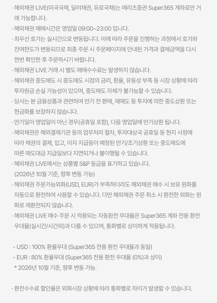 
          해외채권 LIVE 유의사항
          · 해외채권 LIVE(미국국채, 달러채권, 유로국채)는 메리츠증권 Super365 계좌로만 거래 가능합니다. · 해외채권 매매시간은 영업일 09:00~23:00 입니다. · 최우선 호가는 실시간으로 변동됩니다. 이에 따라 주문을 진행하는 과정에서 호가와 잔여한도가 변동되므로 최종 주문 시 주문페이지에 안내된 가격과 결제금액을 다시 한번 확인한 후 주문하시기 바랍니다. · 해외채권 LIVE 거래 시 별도 매매수수료는 발생하지 않습니다. · 해외채권 중도매도 시 중도매도 시점의 금리, 환율, 유동성 부족 등 시장 상황에 따라 투자원금 손실 가능성이 있으며, 중도매도 자체가 불가능할 수 있습니다. · 당사는 본 금융상품과 관련하여 만기 전 환매, 재매도 등 투자에 의한 중도상환 또는 현금화를 보장하지 않습니다. · 만기일이 영업일이 아닌 경우(공휴일 포함), 다음 영업일에 만기상환 됩니다. · 해외채권은 해외결제기관 등의 업무처리 절차, 투자대상국 공휴일 등 현지 사정에 따라 채권의 결제, 입고, 이자 지급등이 예정된 만기/조기상환 또는 중도매도에 따른 매도대금 지급일보다 지연되거나 불이행될 수 있습니다. · 해외채권 LIVE에서는 상품별 S&P 등급을 표기하고 있습니다. (2026년 10월 기준, 향후 변동 가능) · 해외채권 주문가능외화(USD, EUR)가 부족하더라도 해외채권 매수 시 보유 원화를 자동으로 환전하여 사용할 수 있습니다. 다만 해외채권 주문 취소 시 환전한 외화는 원화로 재환전되지 않습니다. · 해외채권 LIVE 매수 주문 시 적용되는 자동환전 우대율은 Super365 계좌 전용 환전 우대율(실시간/시간외)과 다를 수 있으며, 통화별로 상이하게 적용됩니다. - USD : 100% 환율우대 (Super365 전용 환전 우대율과 동일) - EUR : 80% 환율우대 (Super365 전용 환전 우대율 (0%)과 상이) * 2026년 10월 기준, 향후 변동 가능 · 환전수수료 할인율은 외화시장 상황에 따라 통화별로 차이가 발생할 수 있습니다.
          
