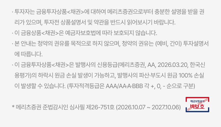 
          투자 유의사항
          · 투자자는 금융투자상품<채권>에 대하여 메리츠증권으로부터 충분한 설명을 받을 권리가 있으며, 투자전 상품설명서 및 약관을 반드시 읽어보시기 바랍니다. · 이 금융상품<채권>은 예금자보호법에 따라 보호되지 않습니다. · 본 안내는 청약의 권유를 목적으로 하지 않으며, 청약의 권유는 (예비, 간이) 투자설명서에 따릅니다. · 이 금융투자상품<채권>은 발행사의 신용등급(메리츠증권, AA, 2026.03.20, 한국신용평가)의 하락시 원금 손실 발생이 가능하고, 발행사의 파산·부도시 원금 100% 손실이 발생할 수 있습니다. (투자적격등급은 AAA/AA·A·BBB 각 +, 0, - 순으로 구분) * 메리츠증권 준법감시인 심사필 제26-751호 (2026.10.07 ~ 2027.10.06)
          예금보험공사 비보호 금융상품
          