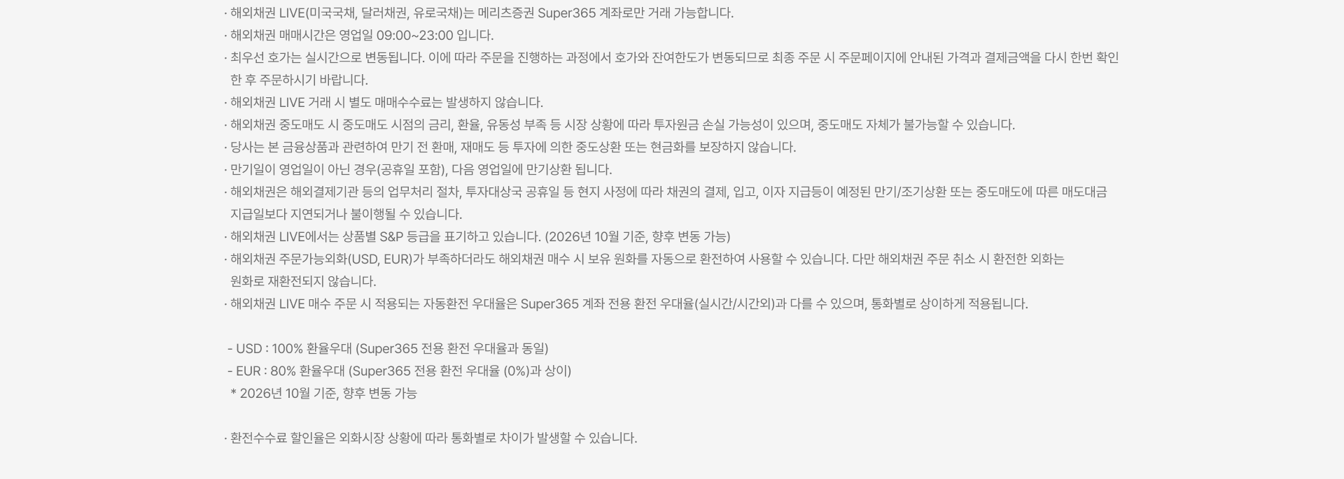 
          해외채권 LIVE 유의사항
          · 해외채권 LIVE(미국국채, 달러채권, 유로국채)는 메리츠증권 Super365 계좌로만 거래 가능합니다. · 해외채권 매매시간은 영업일 09:00~23:00 입니다. · 최우선 호가는 실시간으로 변동됩니다. 이에 따라 주문을 진행하는 과정에서 호가와 잔여한도가 변동되므로 최종 주문 시 주문페이지에 안내된 가격과 결제금액을 다시 한번 확인한 후 주문하시기 바랍니다. · 해외채권 LIVE 거래 시 별도 매매수수료는 발생하지 않습니다. · 해외채권 중도매도 시 중도매도 시점의 금리, 환율, 유동성 부족 등 시장 상황에 따라 투자원금 손실 가능성이 있으며, 중도매도 자체가 불가능할 수 있습니다. · 당사는 본 금융상품과 관련하여 만기 전 환매, 재매도 등 투자에 의한 중도상환 또는 현금화를 보장하지 않습니다. · 만기일이 영업일이 아닌 경우(공휴일 포함), 다음 영업일에 만기상환 됩니다. · 해외채권은 해외결제기관 등의 업무처리 절차, 투자대상국 공휴일 등 현지 사정에 따라 채권의 결제, 입고, 이자 지급등이 예정된 만기/조기상환 또는 중도매도에 따른 매도대금 지급일보다 지연되거나 불이행될 수 있습니다. · 해외채권 LIVE에서는 상품별 S&P 등급을 표기하고 있습니다. (2026년 10월 기준, 향후 변동 가능) · 해외채권 주문가능외화(USD, EUR)가 부족하더라도 해외채권 매수 시 보유 원화를 자동으로 환전하여 사용할 수 있습니다. 다만 해외채권 주문 취소 시 환전한 외화는 원화로 재환전되지 않습니다. · 해외채권 LIVE 매수 주문 시 적용되는 자동환전 우대율은 Super365 계좌 전용 환전 우대율(실시간/시간외)과 다를 수 있으며, 통화별로 상이하게 적용됩니다. - USD : 100% 환율우대 (Super365 전용 환전 우대율과 동일) - EUR : 80% 환율우대 (Super365 전용 환전 우대율 (0%)과 상이) * 2026년 10월 기준, 향후 변동 가능 · 환전수수료 할인율은 외화시장 상황에 따라 통화별로 차이가 발생할 수 있습니다.
          