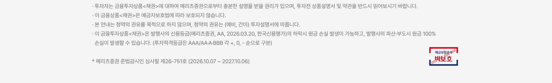 
          투자 유의사항
          · 투자자는 금융투자상품<채권>에 대하여 메리츠증권으로부터 충분한 설명을 받을 권리가 있으며, 투자전 상품설명서 및 약관을 반드시 읽어보시기 바랍니다. · 이 금융상품<채권>은 예금자보호법에 따라 보호되지 않습니다. · 본 안내는 청약의 권유를 목적으로 하지 않으며, 청약의 권유는 (예비, 간이) 투자설명서에 따릅니다. · 이 금융투자상품<채권>은 발행사의 신용등급(메리츠증권, AA, 2026.03.20, 한국신용평가)의 하락시 원금 손실 발생이 가능하고, 발행사의 파산·부도시 원금 100% 손실이 발생할 수 있습니다. (투자적격등급은 AAA/AA·A·BBB 각 +, 0, - 순으로 구분) * 메리츠증권 준법감시인 심사필 제26-751호 (2026.10.07 ~ 2027.10.06)
          예금보험공사 비보호 금융상품
          