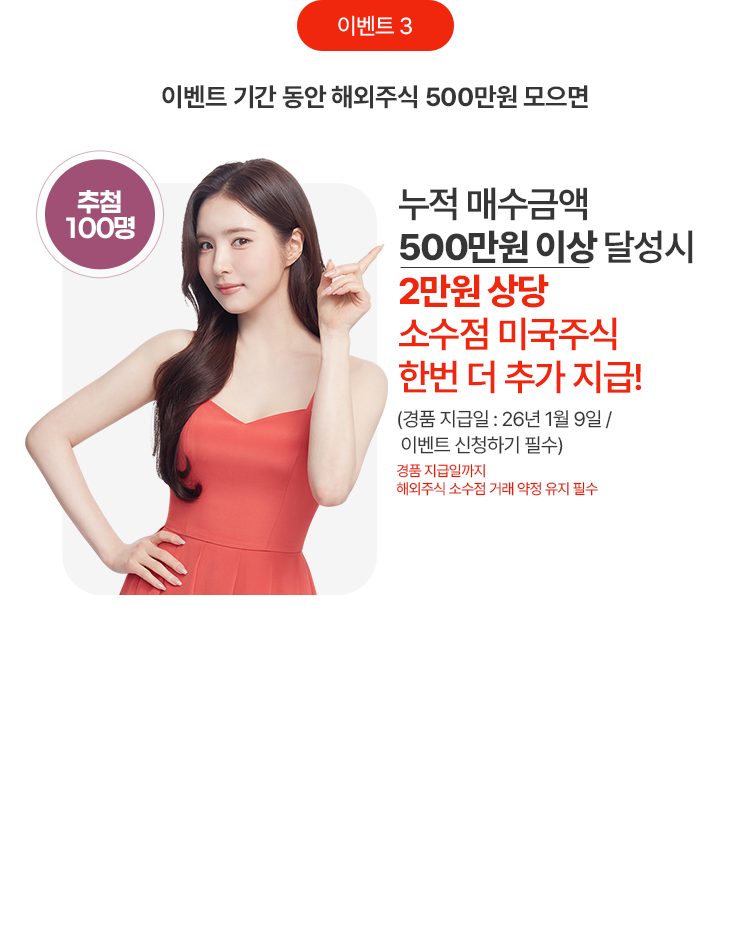 이벤트 기간 동안 해외주식 500만원 모으면 
            누적 매수금액
            500만원 이상 달성시
            2만원 상당
            소수점 미국주식
            한번 더 추가 지급!
            (경품 직즙일: 26년 1월 9일 / 이벤트 신청하기 필수)
            경품 지급일까지 해외주식 소수점 거래 약정 유지 필수
            