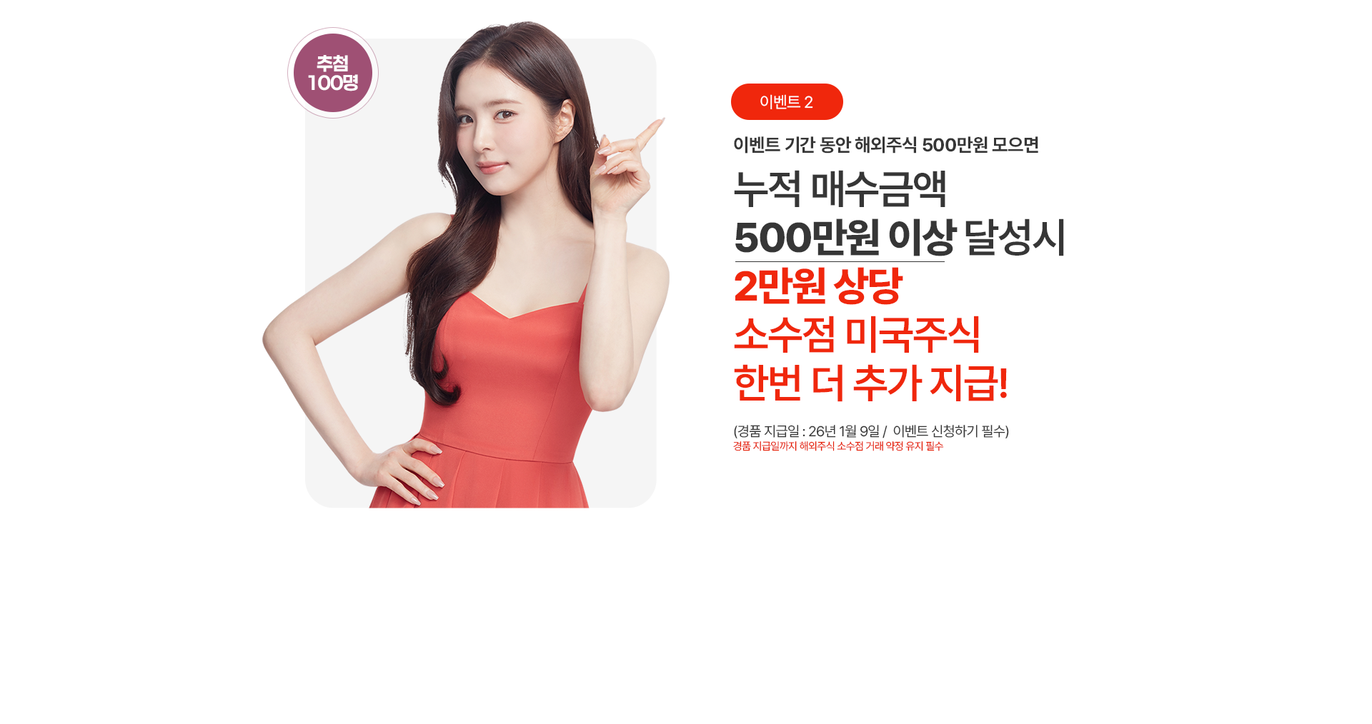 
                이벤트 기간 동안 해외주식 500만원 모으면
                누적 매수금액 500만원 이상 달성시
                2만원 상당
                소수점 미국주식 한번 더 추가 지급!
                (경품지급일: 26년1월9일 / 이벤트 신청하기 필수)
                경품 지급일까지 해외주식 소수점 거래 약정 유지 필수
                