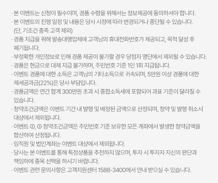 
          이벤트 유의사항 
          · 본 이벤트는 신청이 필수이며, 경품 수령을 위해서는 정보제공에 동의하셔야 합니다. 
          · 본 이벤트의 진행 일정 및 내용은 당사 사정에 따라 변경되거나 중단될 수 있습니다. (단, 기조건 충족 고객 제외)
          · 경품 지급을 위해 발송대행업체에 고객님의 휴대전화번호가 제공되고, 목적 달성 후 폐기됩니다. 
          · 부정확한 개인정보로 인해 경품 제공이 불가할 경우 당첨자 명단에서 제외될 수 있습니다. 
          · 경품은 현금으로 대체 지급 불가하며, 주민번호 기준 1인 1회 지급됩니다. 
          · 이벤트 경품에 대한 소득은 고객님이 기타소득으로 귀속되며, 5만원 이상 경품에 대한 제세공과금(22%)은 당사 부담입니다. 
          · 경품금액은 연간 합계 300만원 초과 시 종합소득세에 포함되어 과표기준이 달라질 수 있습니다. 
          · 청약조건금액은 이벤트 기간 내 발행 및 배정된 금액으로 산정되며, 청약 및 발행 취소시 대상에서 제외됩니다. 
          · 이벤트 2,3 청약조건금액은 주민번호 기준 보유한 모든 계좌에서 발생한 청약금액을 합산하여 산정됩니다. 
          · 임직원 및 법인계좌는 이벤트 대상에서 제외됩니다. 
          · 당사는 본 이벤트를 통해 특정상품을 추천하지 않으며, 투자 시 투자자 자신의 판단과 책임하에 종목 선택을 하시기 바랍니다. 
          · 이벤트 관련 문의사항은 고객지원센터 1588-3400에서 안내 받으실 수 있습니다. 
          
