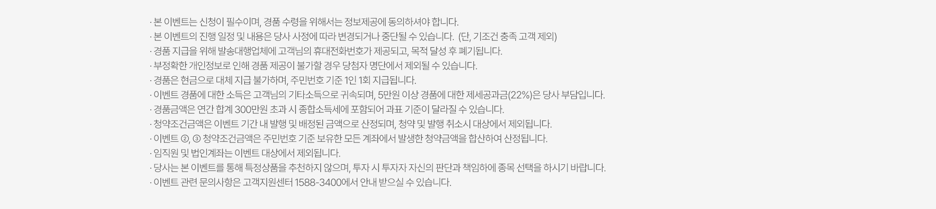 
          이벤트 유의사항 
          · 본 이벤트는 신청이 필수이며, 경품 수령을 위해서는 정보제공에 동의하셔야 합니다. 
          · 본 이벤트의 진행 일정 및 내용은 당사 사정에 따라 변경되거나 중단될 수 있습니다. (단, 기조건 충족 고객 제외)
          · 경품 지급을 위해 발송대행업체에 고객님의 휴대전화번호가 제공되고, 목적 달성 후 폐기됩니다. 
          · 부정확한 개인정보로 인해 경품 제공이 불가할 경우 당첨자 명단에서 제외될 수 있습니다. 
          · 경품은 현금으로 대체 지급 불가하며, 주민번호 기준 1인 1회 지급됩니다. 
          · 이벤트 경품에 대한 소득은 고객님의 기타소득으로 귀속되며, 5만원 이상 경품에 대한 제세공과금(22%)은 당사 부담입니다. 
          · 경품금액은 연간 합계 300만원 초과 시 종합소득세에 포함되어 과표 기준이 달라질 수 있습니다. 
          · 청약조건금액은 이벤트 기간 내 발행 및 배정된 금액으로 산정되며, 청약 및 발행 취소시 대상에서 제외됩니다. 
          · 이벤트 2,3 청약조건금액은 주민번호 기준 보유한 모든 계좌에서 발생한 청약금액을 합산하여 산정됩니다. 
          · 임직원 및 법인계좌는 이벤트 대상에서 제외됩니다. 
          · 당사는 본 이벤트를 통해 특정상품을 추천하지 않으며, 투자 시 투자자 자신의 판단과 책임하에 종목 선택을 하시기 바랍니다. 
          · 이벤트 관련 문의사항은 고객지원센터 1588-3400에서 안내 받으실 수 있습니다. 
          