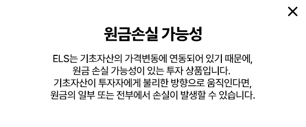 
        원금손실 가능성 
        ELS는 기초자산의 가격변동에 연동되어 있기 때문에, 
        원금 손실 가능성이 있는 투자 상품입니다. 
        기초자산이 투자자에게 불리한 방향으로 움직인다면, 
        원금의 일부 또는 전부에서 손실이 발생할 수 있습니다. 
        