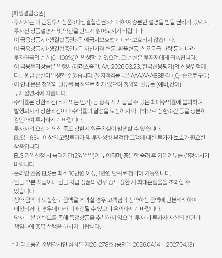 
            투자 유의사항                                                                                                                                                            
            [파생결합증권]
            · 투자자는 이 금융투자상품<파생결합증권>에 대하여 충분한 설명을 받을 권리가 있으며, 투자전 상품설명서 및 약관을 반드시 읽어보시기 바랍니다. 
            · 이 금융상품<파생결합증권>은 예금자보호법에 따라 보호되지 않습니다. 
            · 이 금융상품<파생결합증권>은 자산가격변동, 환율변동, 신용등급 하락 등에 따라 투자원금의 손실(0~100%)이 발생할 수 있으며, 그 손실은 투자자에게 귀속됩니다. 
            · 이 금융투자상품은 발행사(메리츠증권:AA, 2026.03.23, 한국신용평가)의 신용위험에 따른 원금 손실이 발생할 수 있습니다. (투자적격등급은 AAA/AA-A-BBB 각 +,0,- 순으로 구분)
            · 이 안내문은 청약의 권유를 목적으로 하지 않으며 청약의 권유는 (예비, 간이)투자설명서에 따릅니다. 
            · 수익률은 상환조건(조기 또는 만기)등 충족시 지급될 수 있는 최대수익률에 불과하며 발행회사가 상환조건이나 수익률의 달성을 보장하지 아니하므로 상환조건 등을 충분히 
            감안하여 투자하시기 바랍니다. 
            · 투자자의 요청에 의한 중도 상환시 원금손실이 발생할 수 있습니다. 
            · ELS는 65세 이상의 고령투자자 및 투자성향 부적합 고객에 대한 투자자 보호가 필요한 상품입니다. 
            · ELS가입신청 시 숙려기간(2영업일)이 부과되며, 충분한 숙려 후 가입여부를 결정하시기 바랍니다. 
            · 온라인 전용 ELS는 최소 10만원 이상, 1만원 단위로 청약이 가능합니다. 
            · 원금 부분 지급이나 원금 지급 상품의 경우 중도 상환 시 최대손실율을 초과할 수 있습니다. 
            · 청약 금액이 모집한도 금액을 초과할 경우 고객님이 청약하신 금액에 안분비례하여 배정되거나, 경우에 따라 미배정될 수 있으니 유의하시기 바랍니다. 
            · 당사는 본 이벤트를 통해 특정상품을 추천하지 않으며, 투자 시 투자자 자신이 판단과 책임하에 종목 선택을 하시기 바랍니다. 
            * 메리츠증권 준법감시인 심사필 제26-278호 (승인일 2026.04.14 ~ 2027.04.13)
          