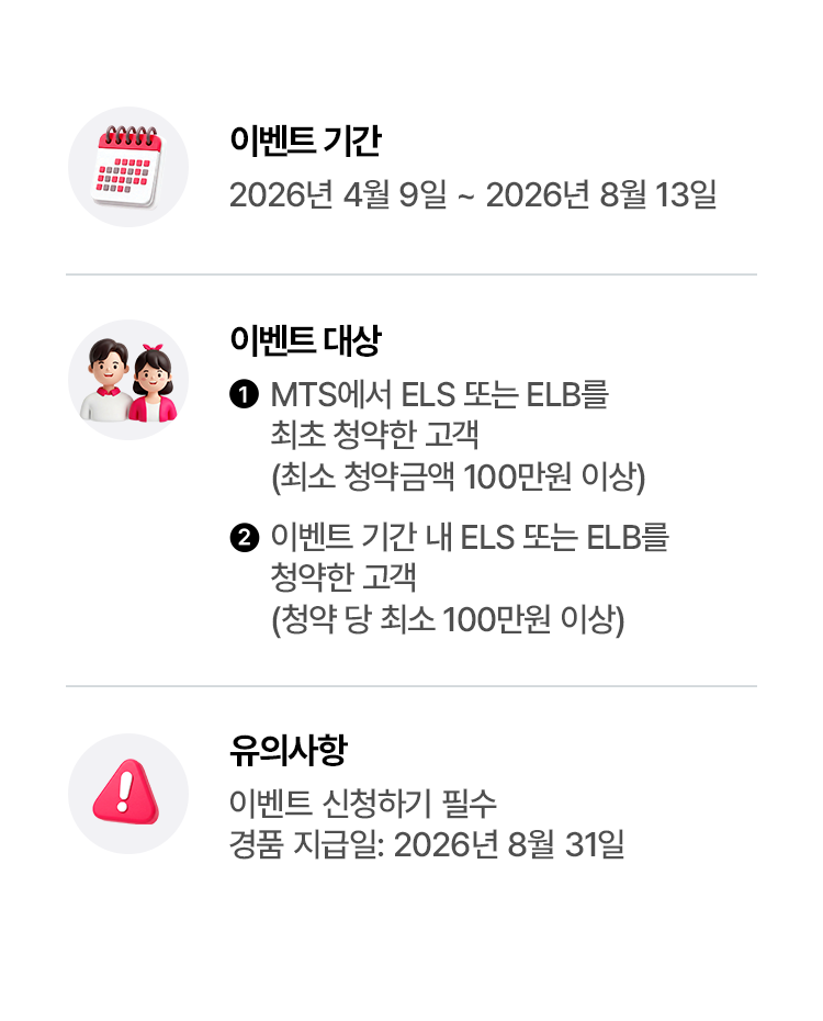 
            이벤트 기간 
            - 2026년 4월 9일 ~ 2026년 8월 13일 
            이벤트 대상 
            - 1. MTS에서 ELS 또는 ELB를 최초 청약한 고객 (최소 청약금액 100만원 이상)
            - 2. 이벤트 기간 내 ELS 또는 ELB를 청약한 고객 (청약 당 최소 100만원 이상)
          
