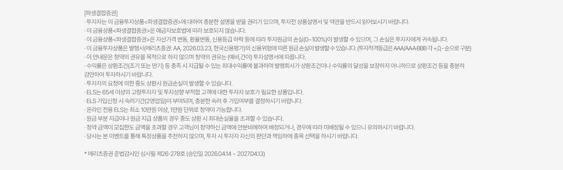 
            투자유의사항
            [파생결함증권]
            · 투자자는 이 금융투자상품<파생결합증권>에 대하여 충분한 설명을 받을 권리가 있으며, 투자전 상품설명서 및 약관을 
            반드시 읽어보시기 바랍니다. 
            · 이 금융상품<파생결함증권>은 예금자보호법에 따라 보호되지 않습니다.
            · 이 금융상품<파생결합증권>은 자산가격 변동, 환율변동, 신용등급 하락 등에 따라 투자원금의 손실(0~100%)이 발생할 수 있으며,
            그 손실은 투자자에게 귀속됩니다. 
            · 이 금융투자상품은 발행사(메리츠증권: AA, 2026.03.23, 한국신용평가)의 신용위험에 따른 원금 손실이 발생할 수 있습니다.
            (투자적격등급은 AAA/AA-A-BBB 각 +,0,-순으로 구분)
            · 이 안내문은 청약의 권유를 목적으로 하지 않으며 청약의 권유는 (예비, 간이)투자설명서에 따릅니다. 
            · 수익률은 상환조건(조기 또는 만기) 등 충족 시 지급될 수 있는 최대수익률에 불과하며 발행회사가 상환조건이나 수익률의 달성을 
            보장하지 아니하므로 상환조건 등을 충분히 감안하여 투자하시기 바랍니다. 
            · 투자자의 요청에 의한 중도 상환시 원금손실이 발생할 수 있습니다.
            · ELS는 65세 이상의 고령투자자 및 투자성향 부적합 고객에 대한 투자자 보호가 필요한 상품입니다. 
            · ELS 가입신청 시 숙려기간(2영업일)이 부여되며, 충분한 숙려 후 가입여부를 결정하시기 바랍니다. 
            · 온라인 전용 ELS는 최소 10만원 이상, 1만원 단위로 청약이 가능합니다. 
            · 원금 부분 지급이나 원금 지급 상품이 경우 중도 상환 시 최대손실율을 초과할 수 있습니다. 
            · 청약 금액이 모집한도 금액을 초과할 경우 고객님이 청약하신 안분비례하여 배정되거나, 경우에 따라 미배정될 수 있으니 
            유의하시기 바랍니다. 
            · 당사는 본 이벤트를 통해 특정상품을 추천하지 않으며, 투자 시 투자자 자신의 판단과 책임하에 종목 선택을 하시기 바랍니다. 
            * 메리츠증권 준법감시인 심사필 제26-278호 (승인일 2026.04.14 ~ 2027.04.13)
          