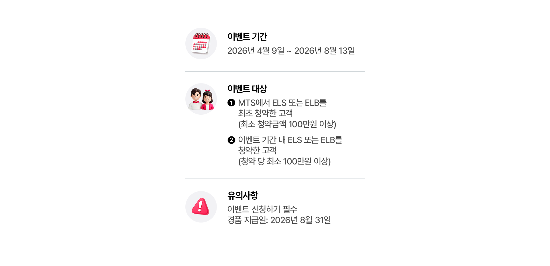 
            이벤트 기간 
            - 2026년 4월 9일 ~ 2026년 8월 13일 
            이벤트 대상 
            - 1. MTS에서 ELS 또는 ELB를 최초 청약한 고객(최소 청약금액 100만원 이상)
            - 2. 이벤트 기간 내 ELS 또는 ELB를 청약한 고객 (청약 당 최소 100만원 이상)
            유의사항 
            - 이벤트 신청하기 필수 
            - 경품 지금일 : 2026년 8월 31일
            