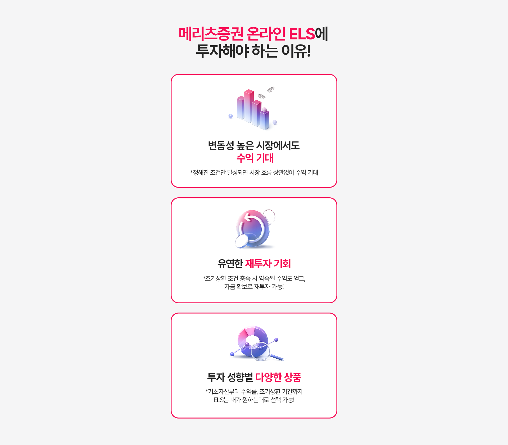 
          메리츠증권 온라인 ELS에 투자해야하는 이유!
          - 변동성 높은 시장에서도 수익 기대 
          * 정해진 조건만 달성되면 시장 흐름 상관없이 수익 기대 
          - 유연한 재투자 기회 
          * 조기상환 조건 충족 시 약속된 수익도 얻고, 자금 확보로 재투자 가능!
          - 투자 성향별 다양한 상품 
          * 기초자산부터 수익률, 조기상환 기간까지 ELS는 내가 원하는대로 선택 가능! 
          