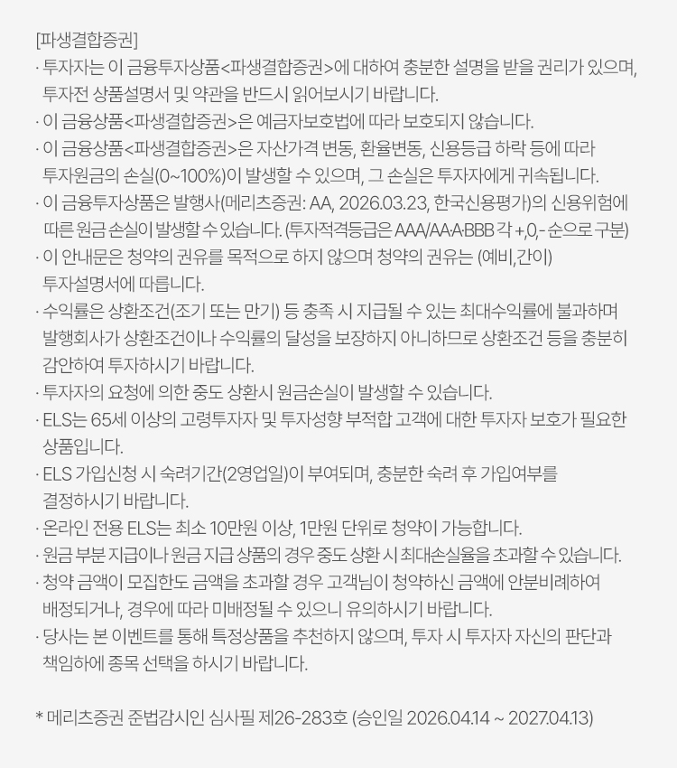 
            투자 유의사항 
            [파생결합증권]
            · 투자자는 이 금융투자상품<파생결합증권>에 대하여 충분한 설명을 받을 권리가 있으며, 투자전 상품설명서 및 약관을 반드시 읽어보시기 바랍니다. 
            · 이 금융상품<파생결합증권>은 예금자보호법에 따라 보호되지 않습니다. 
            · 이 금융상품<파생결합증권>은 자산가격 변동, 환율변동, 신용등급 하락 등에 따라 투자원금의 손실(0~100%)이 발생할 수 있으며, 그 손실은 투자자에게 귀속됩니다. 
            · 이 금융투자상품은 발행사(메리츠증권: AA, 2026.03.23, 한국신용평가)의 신용위험에 따른 원금 손실이 발생할 수 있습니다. (투자적격등급은 AAA/AA-A-BBB 각 +,0,- 순으로 구분)
            · 이 안내문은 청약의 권유를 목적으로 하지 않으며 청약의 권유는 (예비, 간이) 투자설명서에 따릅니다. 
            · 수익률은 상환조건(조기 또는 만기) 등 충족 시 지급될 수 있는 최대수익률에 불과하며 발행회사가 상환조건이나 수익률의 달성을 보장하지 아니하므로 상환조건 등을 충분히 감안하여 
            투자하시기 바랍니다. 
            · 투자자의 요청에 의한 중도 상환시 원금손실이 발생할 수 있습니다. 
            · ELS는 65세 이상의 고령투자자 및 투자성향 부적합 고객에 대한 투자자 보호가 필요한 상품입니다. 
            · ELS 가입신청 시 숙려기간(2영업일)이 부여되며, 충분한 숙려 후 가입여부를 결정하시기 바랍니다. 
            · 온라인 전용 ELS는 최소 10만원 이상, 1만원 단위로 청약이 가능합니다. 
            · 원금 부분 지급이나 원금 지급 상품의 경우 중도 상환 시 최대손실율을 초과할 수 있습니다. 
            · 청약 금액이 모집한도 금액을 초과할 경우 고객님이 청약하신 금액에 안분비례하여 배정되거나, 경우에 따라 미배정될 수 있으니 유의하시기 바랍니다. 
            · 당사는 본 이벤트를 통해 특정상품을 추천하지 않으며, 투자 시 투자자 자신의 판단과 책임하에 종목 선택을 하시기 바랍니다. 
            * 메리츠증권 준법감시인 심사필 제 26-283호 (승인일 2026.04.14 ~ 2027.04.13)
          
