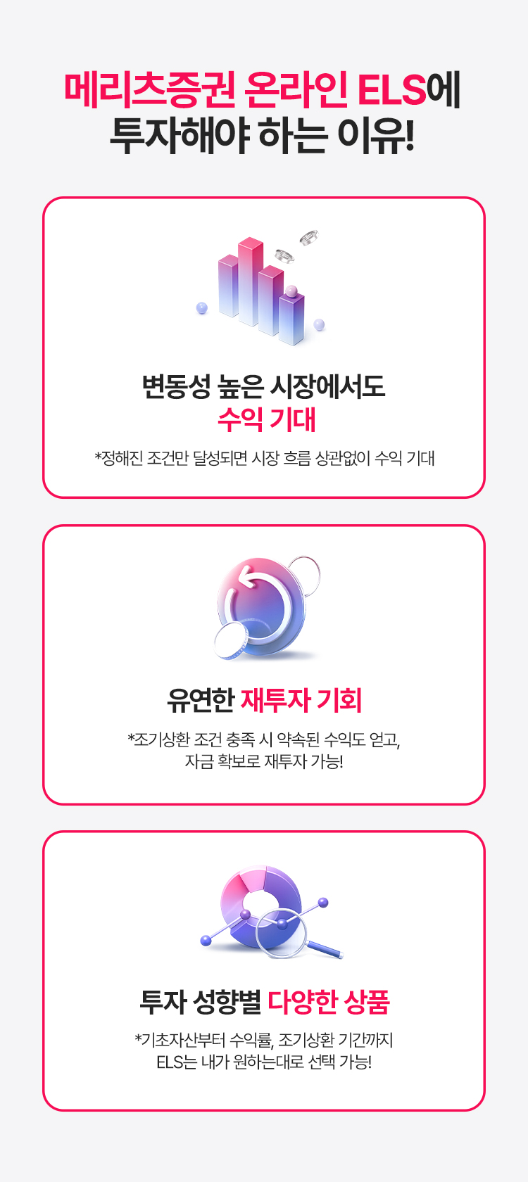 
            메리츠증권 온라인 ELS에 투자해야 하는 이유! 
            - 변동성 높은 시장에서도 수익 기대 
            * 정해진 조건만 달성되면 시장 흐름 상관없이 수익 기대 
            - 유연한 재투자 기회 
            * 조기상환 조건 충족 시 약속된 수익도 얻고, 자금 확보로 재투자 가능!
            - 투자 성향별 다양한 상품 
            * 기초자산부터 수익률, 조기상환 기간까지 ELS는 내가 원하는대로 선택 가능!
          