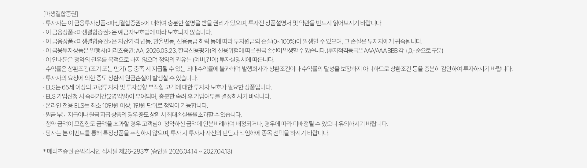 
          투자 유의사항 
          · 투자자는 이 금융투자상품<파생결합증권>에 대하여 충분한 설명을 받을 권리가 있으며, 투자전 상품설명서 및 
          약관을 반드시 읽어보시기 바랍니다. 
          · 이 금융상품<파생결합증권>은 예금자보호법에 따라 보호되지 않습니다. 
          · 이 금융상품<파생결합증권>은 자산가격 변동, 환율변동, 신용등급 하락 등에 따라 투자원금의 손실(0~100%)이 발생할 수 있으며, 
          그 손실은 투자자에게 귀속됩니다. 
          · 이 금융투자상품은 발행사(메리츠증권:AA, 2026.03.23, 한국신용평가)의 신용위험에 따른 원금 손실이 발생할 수 있습니다. 
          (투자적격등급은 AAA/AA-A-BBB 각 +,0,- 순으로 구분)
          · 이 안내문은 청약의 권유를 목적으로 하지 않으며 청약의 권유는 (예비, 간이) 투자설명서에 따릅니다. 
          · 수익률은 상환조건(조기 또는 만기) 등 충족 시 지급될 수 있는 최대수익률에 불과하며 발행회사가 상환조건이나 수익률의 달성을 
          보장하지 아니하므로 상환조건 등을 충분히 감안하여 투자하시기 바랍니다. 
          · 투자자의 요청에 의한 중도 상환시 원금손실이 발생할 수 있습니다. 
          · ELS는 65세 이상의 고령투자자 및 투자성향 부적합 고객에 대한 투자자 보호가 필요한 상품입니다. 
          · ELS 가입신청 시 숙려기간(2영업일)이 부여되며, 충분한 숙려 후 가입여부를 결정하시기 바랍니다. 
          · 온라인 전용 ELS는 최소 10만원 이상, 1만원 단위로 청약이 가능합니다. 
          · 원금 부분 지급이나 원금 지급 상품의 경우 중도 상환 시 최대손실율을 초과할 수 있습니다. 
          · 청약 금액이 모집한도 금액을 초과할 경우 고객님이 청약하신 금액에 안분비례하여 배정되거나, 경우에 따라 미배정될 수 있으니 유의하시기 바랍니다. 
          · 당사는 본 이벤트를 통해 특정상품을 추천하지 않으며, 투자 시 투자자 자신의 판단과 책임하에 종목 선택을 하시기 바랍니다. 
          * 메리츠증권 준법감시인 심사필 제26-283호 (승인일 2026.04.14 ~ 2027.04.13)
          