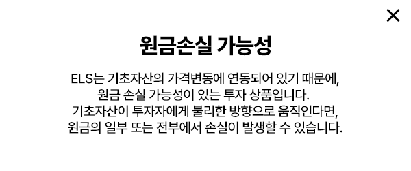 
        원금 손실 가능성 
        ELS는 기초자산의 가격변동에 연동되어 있기 때문에, 
        원금 손실 가능성이 있는 투자 상품입니다. 
        기초자산이 투자자에게 불리한 방향으로 움직인다면, 
        원금의 일보 또는 전부에서 손실이 발생할 수 있습니다. 
        