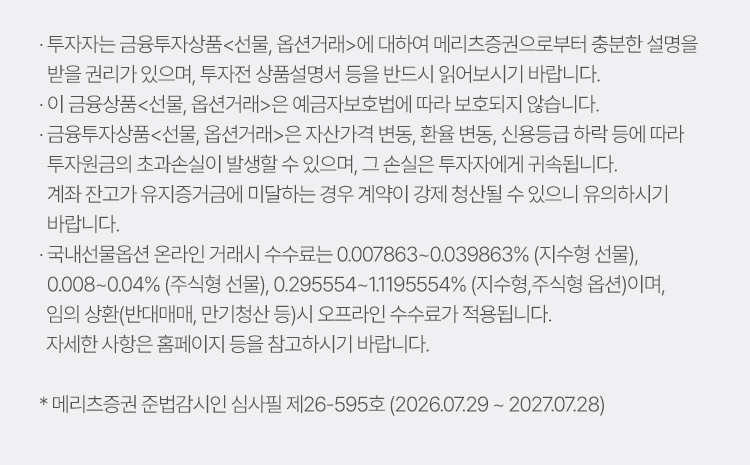 
          투자유의사항 
          · 투자자는 금융투자상품<선물,옵션거래>에 대하여 메리츠증권으로부터 충분한 설명을 
          받을 권리가 있으며, 투자전 상품설명서 등을 반드시 읽어보시기 바랍니다. 
          · 이 금융상품<선물,옵션거래>은 예금자보호법에 따라 보호되지 않습니다. 
          · 금융투자상품<선물,옵션거래>은 자산가격 변동, 환율 변동, 신용등급 하락 등에 따라 
          투자원금의 초과손실이 발생할 수 있으며, 그 손실은 투자자에게 귀속됩니다. 
          계좌 잔고가 유지증거금에 미달하는 경우 계약이 강제 청산될 수 있으니 유의하시기 바랍니다. 
          · 국내선물옵션 온라인 거래시 수수료는 0.007863~0.039863%(지수형 선물), 0.008~0.04%(주식형 선물),
          0.29554~1.1195554%(지수형,주식형 옵션)이며, 임의 상환(반대매매, 만기청산 등)시 오프라인 수수료가 적용됩니다. 
          자세한 사항은 홈페이지 등을 참고하시기 바랍니다. 
          * 메리츠증권 준법감시인 심사필 제26-595호(2026.07.29 ~ 2027.07.28)
        