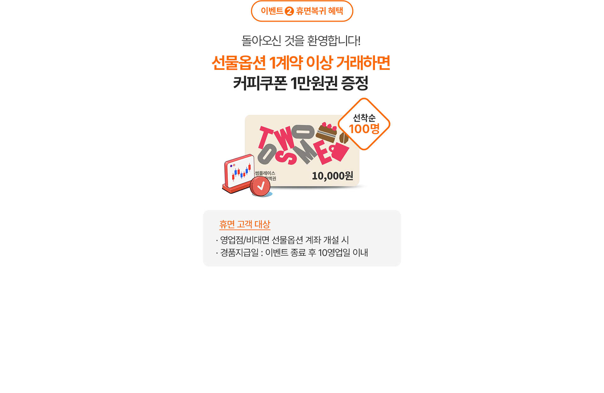 
              이벤트 2 휴먼복귀 혜택 
              돌아오신 것을 환영합니다! 
              선물옵션 1계약 이상 거래하면 
              커피쿠폰 1만원권 증정 
              선착순 100명 
              휴면 고객 대상 
              - 영업점/비대면 선물옵션 계좌 개설 시 
              - 경품지급일: 이벤트 종료 후 10영업일 이내 
              
