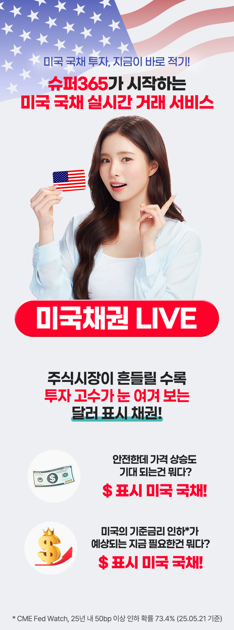 미국 국채 투자, 지금이 바로 적기! 슈퍼365가 시작하는 미국 국채 실시간 거래 서비스 미국채권 LIVE 주식시장이 흔들릴 수록 투자 고수가 눈 여겨 보는 달러 표시 채권! 안전한데 가격 상승도  기대 되는건 뭐다? $ 표시 미국 국채! 미국의 기준금리 인하*가  예상되는 지금 필요한건 뭐다? $ 표시 미국 국채! * CME Fed Watch, 25년 내 75bp 인하 확률 60.9% (25.03.06 기준)
