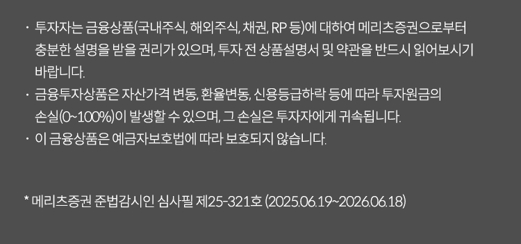 투자자는 금융상품(국내주식,채권RP 둥)에 대하여 메리츠 증권으로부터 충분한 설명을 받을 권리가 있으며 투자 전 상품섦여서 및 약관을 반드시 읽어보시기 바랍니다. 금융투자상품은 자산가격 변동, 환율변동, 신용등급 하락 등에 따라 투자원금의 손실(0~100%)이 발생할 수 있으며 그손실은 투자자에게 귀속됩니다. 이금융상품은 예금자보호법에 따라 보호되지 않습니다. *메리츠증권 준법감시인 심사필제25-274호(2025.05.29~2026.05.28)