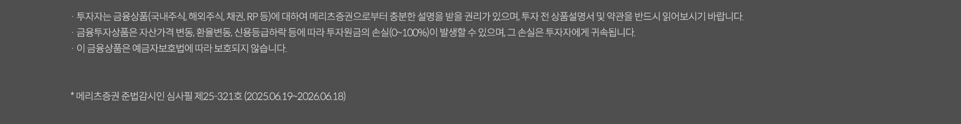 투자자는 금융상품(국내주식,채권RP 둥)에 대하여 메리츠 증권으로부터 충분한 설명을 받을 권리가 있으며 투자 전 상품섦여서 및 약관을 반드시 읽어보시기 바랍니다. 금융투자상품은 자산가격 변동, 환율변동, 신용등급 하락 등에 따라 투자원금의 손실(0~100%)이 발생할 수 있으며 그손실은 투자자에게 귀속됩니다. 이금융상품은 예금자보호법에 따라 보호되지 않습니다. *메리츠증권 준법감시인 심사필제25-274호(2025.05.29~2026.05.28)
