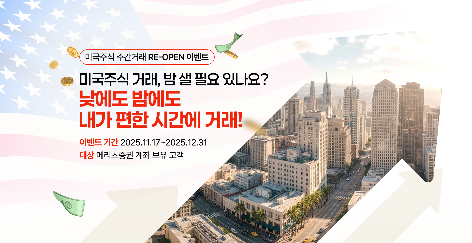 
            미국주식 주건거래 RE-OPEN 이벤트
            미국주식 거래, 밤 샐 필요 있나요?
            낮에도 밤에도
            내가 편한 시간에 거래!
            이벤트 기간 2025.11.17~2025.12.31
            대상 메리츠증권 계좌 보유 고객
            
