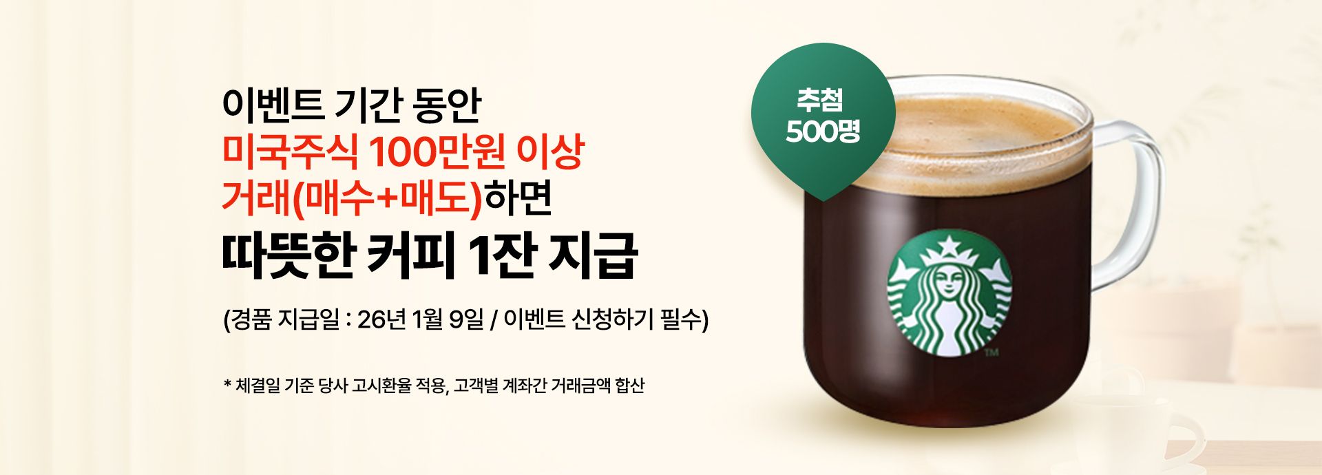 
                이벤트 기간 동안
                미국주식 100만원 이상
                거래(매수+매도)하면
                따뜻한 커피 1잔 지급
                (경품 지급일 : 26년 1월 9일 / 이벤트 신청하기 필수)
                * 체결일 기준 당사 고시환율 적용, 고객별 계좌간 거래금액 합산
              