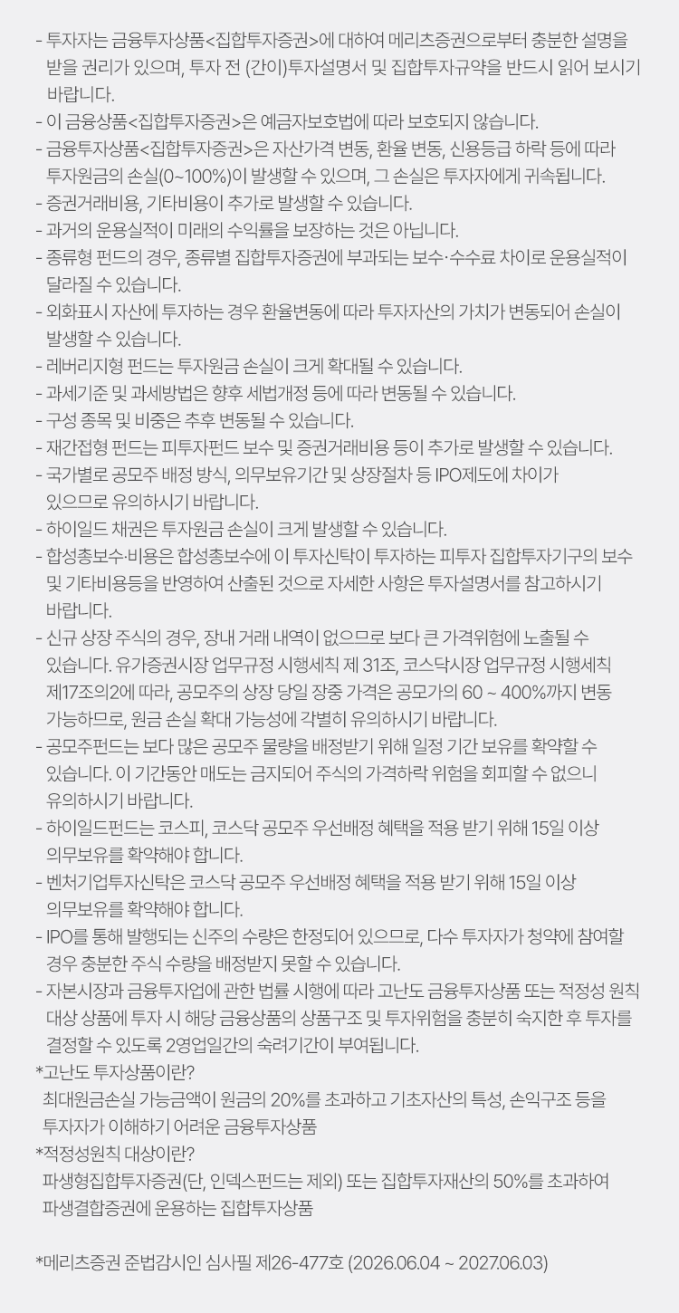 
            투자 유의사항 
            · 투자자는 금융투자상품<집합투자증권>에 대하여 메리츠증권으로부터 충분한 설명을 받을 권리가 있으며, 투자 전(간이) 투자설명서 및 집합투자규약을 
            반드시 읽어보시기 바랍니다. 
            · 이 금융상품<집합투자증권>은 예금자보호법에 따라 보호되지 않습니다. 
            · 금융투자상품<집합투자증권>은 자산가격 변동, 환율 변동, 신용등급 하락 등에 따라 투자원금의 손실(0~100%)이 발생할 수 있으며, 
            그 손실은 투자자에게 귀속됩니다. 
            · 증권거래비용, 기타비용이 추가로 발생할 수 있습니다. 
            · 과거의 운용실적이 미래의 수익률을 보장하는 것은 아닙니다. 
            · 종류형 펀드의 경우, 종류별 집합투자증권에 부과되는 보수 수수료 차이로 운용실적이 달라질 수 있습니다. 
            · 외화표시 자산에 투자하는 경우 환율변동에 따라 투자자산의 가치가 변동되어 손실이 발생할 수 있습니다. 
            · 레버리지형 펀드는 투자원금 손실이 크게 확대될 수 있습니다. 
            · 과세기준 및 과세방법은 향후 세법개정 등에 따라 변동될 수 있습니다. 
            · 구성 종목 및 비중은 추후 변동될 수 있습니다. 
            · 재간접형 펀드는 피투자펀드 보수 및 증권거래비용 등이 추가로 발생할 수 있습니다. 
            · 국가별로 공모주 배정 방식, 의무보유기간 및 상장절차 등 IPO제도에 차이가 있으므로 유의하시기 바랍니다. 
            · 하이일드 채권은 투자원금 손실이 크게 발생할 수 있습니다. 
            · 합성총보수 비용은 합성총보수에 이 투자신탁이 투자하는 피투자 집합투자기구의 보수 및 기타비용등을 반영하여 산출된 것으로 자세한 사항은 
            투자설명서를 참고하시기 바랍니다. 
            · 신규 상장 주식의 경우, 장내 거래 내역이 없으므로 보다 큰 가격위험에 노출될 수 있습니다. 유가증권시장 업무규정 시행세칙 제 31조, 코스닥시장 
            업무규정 시행세칙 제17조의 2에 따라, 공모주의 상장 당일 장중 가격은 공모가의 60~400% 까지 변동가능하므로, 원금 손실 확대 가능성에 각별히 유의하시기 바랍니다. 
            · 공모주펀드는 보다 많은 공모주 물량을 배정받기 위해 일정 기간 보유를 확약할 수 있습니다. 이 기간동안 매도는 금지되어 주식의 가격하락 위험을 회피할 수 없으니 
            유의하시기 바랍니다. 
            · 하이일드펀드는 코스피, 코스닥 공모주 우선배정 혜택을 적용 받기 위해 15일 이상 의무보유를 확약해야 합니다. 
            · 벤처기업투자신탁은 코스닥 공모주 우선배정 혜택을 적용 받기 위해 15일 이상 의무보유를 확약해야 합니다. 
            · IPO를 통해 발행되는 신주의 수량은 한정되어 있으므로, 다수 투자자가 청약에 참여할 경우 충분한 주식 수량을 배정받지 못할 수 있습니다. 
            · 자본시장과 금융투자업에 관한 법률 시행에 따라 고난도 금융투자상품 또는 적정성 원칙 대상 상품에 투자 시 해당 금융상품의 상품구조 및 투자위험을 충분히 숙지한 
            후 투자를 결정할 수 있도록 2영업일간의 숙려기간이 부여됩니다. 
            * 고난도 투자상품이란?
            최대원금손실 가능금액이 원금의 20%를 초과하고 기초자산의 특성, 손익구조 등을 투자자가 이해하기 어려운 금융투자상품 
            * 적정성원칙 대상이란? 
            파생형집합투자증권(단, 인덱스펀드는 제외) 또는 집합투자재산의 50%를 초과하여 파생결합증권에 운용하는 집합투자상품 
            * 메리츠증권 준법감시인 심사필 제26-447호 (2026.05.29 ~ 2027.05.28)
          