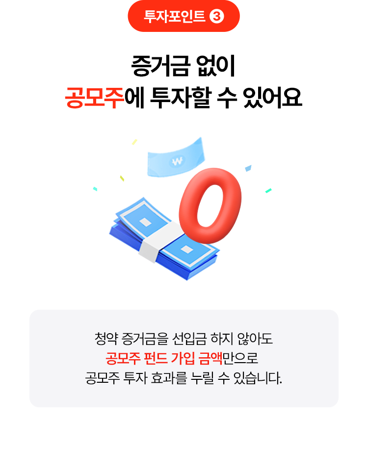 
            투자포인트 3
            증거금 없이 
            공모주에 투자할 수 있어요 
            청약 증거금을 선입금 하지 않아도 
            공모주 펀드 가입 금액만으로 
            공모주 투자 효과를 누릴 수 있습니다. 
            