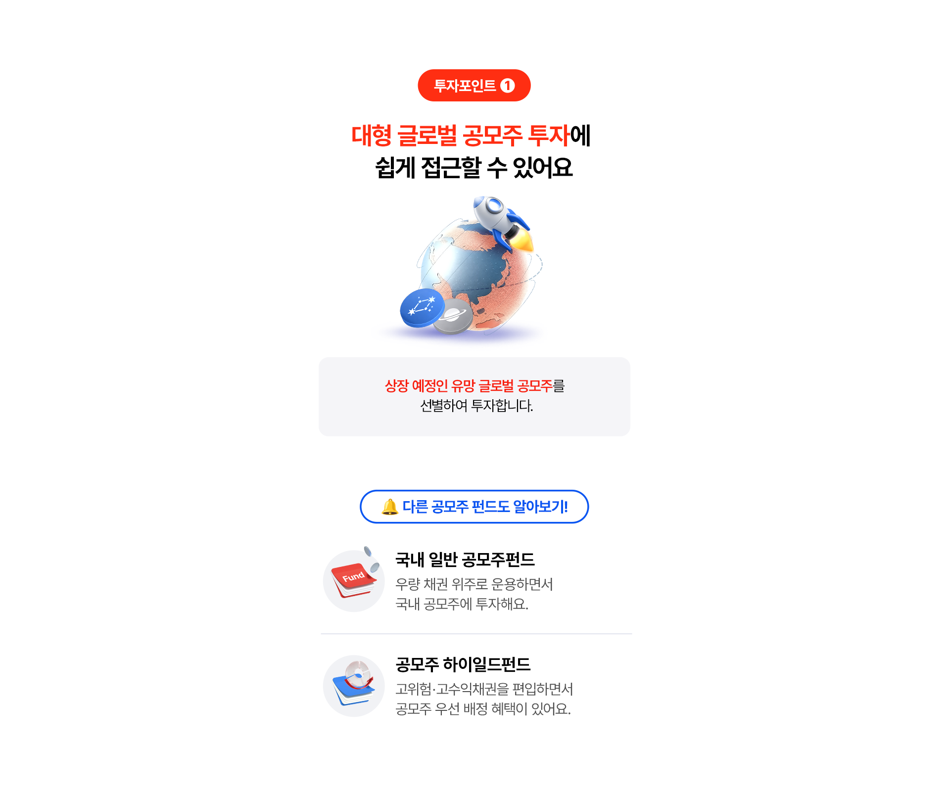 
              투자포인트 1
              대형 글로벌 공모주 투자에 쉽게 접근할 수 있어요
              상장 예정인 유망 글로벌 공모주를 선별하여 투자합니다. 
              다른 공모주 펀드도 알아보기!
              - 국내 일반 공모주펀드
              우량 채권 위주로 운용하면서 국내 공모주에 투자해요. 
              - 공모주 하이일드펀드
              고위험· 고수익채권을 편입하면서 
              공모주 우선 배정 혜택이 있어요. 
              