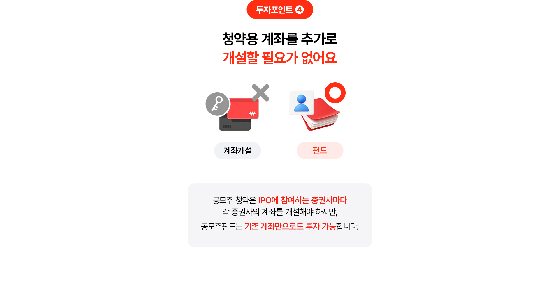 
              투자포인트 4
              청약용 계좌를 추가로 개설할 필요가 없어요 
              공모주 청약은 IPO에 참여하는 증권사마다 
              각 증권사의 계좌를 개설해야 하지만, 
              공모주펀드는 기존 계좌만으로도 투자 가능합니다. 
              