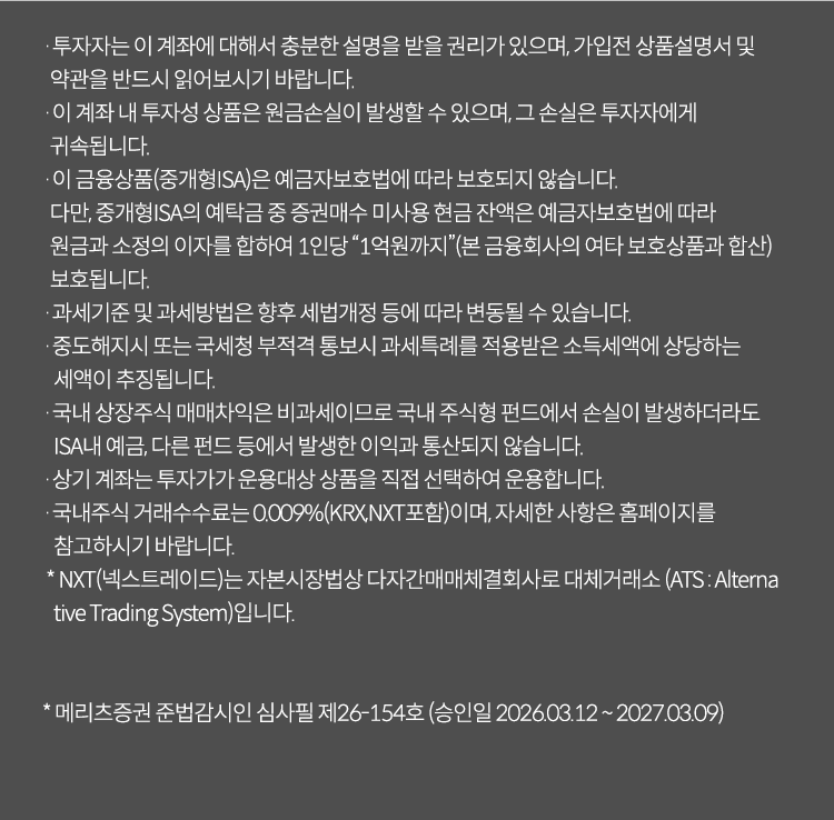 
          투자 유의사항 
          · 투자자는 이 계좌에 대해서 충분한 설명을 받을 권리가 있으며, 가입전 상품설명서 및 약관을 반드시 읽어보시기 바랍니다. 
          · 이 계좌 내 투자성 상품은 원금 손실이 발생할 수 있으며, 그 손실은 투자자에게 귀속됩니다. 
          · 이 금융상품(중개형ISA)은 예금자보호법에 따라 보호되지 않습니다. 다만, 중개형ISA의 예탁금 중 증권매수 미사용 현금 잔액은 
          예금자 보호법에 따라 원금과 소정의 이자를 합하여 1인당 '1억원까지'(본 금융회사의 여타 보호상품과 합산)보호됩니다. 
          · 과세기준 및 과세방법은 향후 세법개정 등에 따라 변동될 수 있습니다. 
          · 중도해지시 또는 국세청 부적격 통보시 과세특례를 적용받은 소득세액에 해당하는 상당하는 세액이 추징됩니다. 
          · 국내 상장주식 매매차익은 비과세이므로 국내 주식형 펀드에서 손실이 발생하더라도 ISA내 예금, 다른 펀드 등에서 
          발생한 이익과 통산되지 않습니다. 
          · 상기 계좌는 투자가가 운용대상 상품을 직접 선택하여 운용합니다. 
          · 국내주식 거래수수료는 0.009%(KRX,NXT 포함)이며, 자세한 사항은 홈페이지를 참고하시기 바랍니다. 
          * NXT(넥스트레이드)는 자본시장법상 다자간매매체결회사로 대체거래소(ATS: Alternative Trading System)입니다. 
          * 메리츠증권 준법감시인 심사필 제 26-154호(승인일 2026.03.12 ~ 2027.03.09)
              