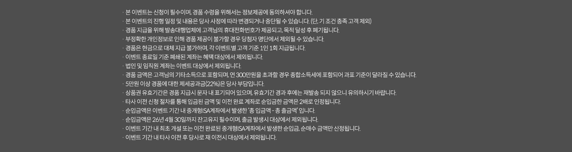 
              이벤트 유의사항 
              · 본 이벤트는 신청이 필수이며, 경품 수령을 위해서는 정보제공에 동의하셔야 합니다. 
              · 본 이벤트의 진행 일정 및 내용은 당사 사정에 따라 변경되거나 중단될 수 있습니다. (단, 기조건 충족 고객 제외)
              · 경품 지급을 위해 발송대행업체에 고객님의 휴대전화번호가 제공되고, 목적 달성 후 폐기됩니다. 
              · 부정확한 개인정보로 인해 경품 제공이 불가할 경우 당첨자 명단에서 제외될 수 있습니다. 
              · 경품은 현금으로 대체 지급 불가하며, 각 이벤트별 고객 기준 1인 1회 지급됩니다. 
              · 이벤트 종료일 기준 폐쇄된 계좌는 혜택 대상에서 제외됩니다. 
              · 경품 금액은 고객님의 기타소득으로 포함되며, 연 300만원을 초과할 경우 종합소득세에 포함되어 과표 기준이 달라질 수 있습니다. 
              · 5만원 이상 경품에 대한 제세공과금(22%)은 당사 부담입니다. 
              · 상품권 유효기간은 경품 지급시 문자 내 표기되어 있으며, 유효기간 경과 후에는 재발송 되지 않으니 유의하시기 바랍니다. 
              · 타사 이전 신청 절차를 통해 입금된 금액 및 이전 완료 계좌로 순입금한 금액은 2배로 인정됩니다. 
              · 순입금액은 이벤트 기간 내 중개형ISA계좌에서 발생한 '총 입금액 - 총 출금액'입니다. 
              · 순입금액은 26년 4월 30일까지 잔고유지 필수이며, 출금 발생시 대상에서 제외됩니다. 
              · 이벤트 기간 내 최초 개설 또는 이전 완료된 중개형 ISA계좌에서 발생한 순입금, 순매수 금액만 산정됩니다. 
              · 이벤트 기간 내 타사 이전 후 당사로 재 이전시 대상에서 제외됩니다. 
              