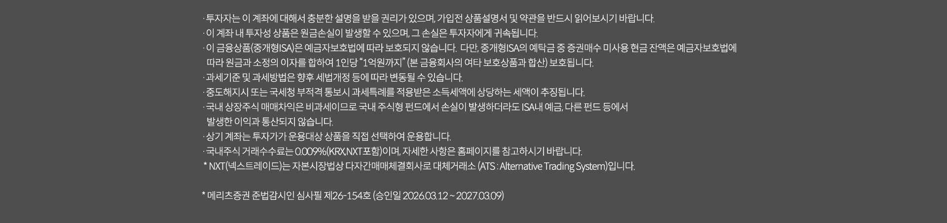 
              투자 유의사항 
              · 투자자는 이 계좌에 대해서 충분한 설명을 받을 권리가 있으며, 가입전 상품설명서 및 약관을 반드시 읽어보시기 바랍니다. 
              · 이 계좌 내 투자성 상품은 원금손실이 발생할 수 있으며, 그 손실은 투자자에게 귀속됩니다. 
              · 이 금융상품(중개형ISA)은 예금자보호법에 따라 보호되지 않습니다. 다만, 중개형 ISA의 예탁금 중 증권매수 미사용 현금 잔액은 
              예금자보호법에 따라 원금과 소정의 이자를 합하여 1인당 '1억원까지'(본 금융회사의 여타 보호상품과 합산)보호됩니다. 
              · 과세기준 및 과세방법은 향후 세법개정 등에 따라 변동될 수 있습니다.
              · 중도해지시 또는 국세청 부적격 통보시 과세특례를 적용받은 소득세액에 상당하는 세액이 추징됩니다. 
              · 국내 상장주식 매매차익은 비과세이므로 국내 주식형 펀드에서 손실이 발생하더라도 ISA내 예금, 다른 펀드 등에서 발생한 이익과 
              통산되지 않습니다. 
              · 상기 계좌는 투자자가 운용대상 상품을 직접 선택하여 운용합니다. 
              · 국내주식 거래수수료는 0.009%(KRX,NXT 포함)이며, 자세한 사항은 홈페이지를 참고하시기 바랍니다. 
              * NXT(넥스트레이드)는 자본시장법상 다자간 매매체결회사로 대체거래소(ATS: Alternative Trading System)입니다. 
              * 메리츠증권 준법감시인 심사필 제26-154호(승인일 2026.03.12 ~ 2027.03.09)
              