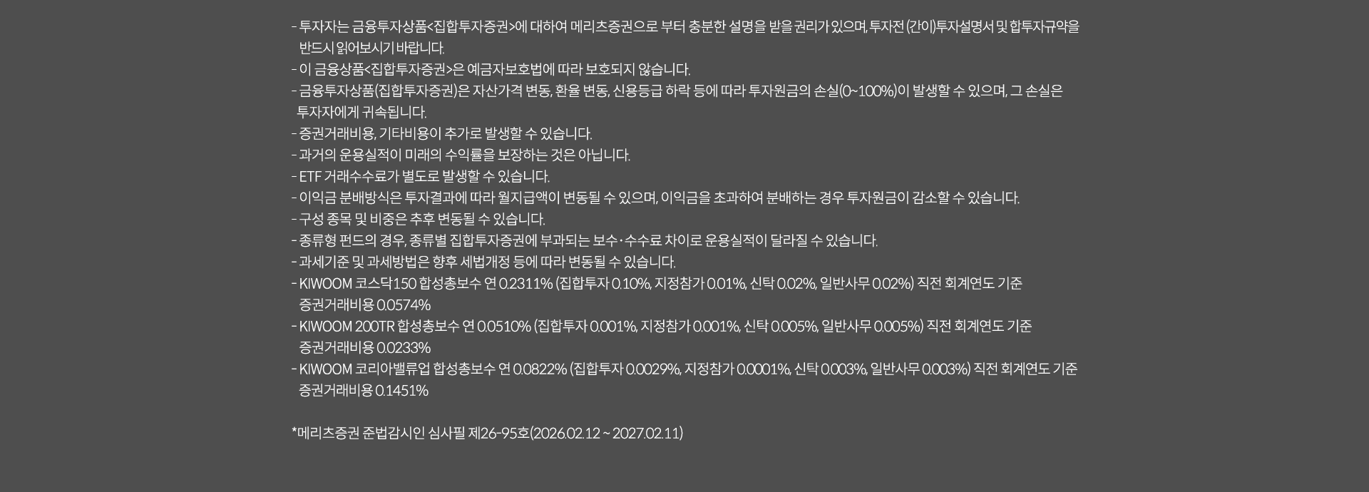 
              투자 유의사항
              · 투자자는 금융투자상품<집합투자증권>에 대하여 메리츠증권으로 부터 충분한 설명을 받을 권리가 있으며, 투자전 (간이)투자설명서 및 집합투자규약을 
              반드시 읽어보시기 바랍니다. 
              · 이 금융상품<집합투자증권>은 예금자보호법에 따라 보호되지 않습니다. 
              · 금융투자상품(집합투자증권)은 자산가격 변동, 환율 변동, 신용등급 하락 등에 따라 투자원금의 손실(0~100%)이 발생할 수 있으며, 
              그 손실은 투자자에게 귀속됩니다. 
              · 증권거래비용, 기타비용이 추가로 발생할 수 있습니다. 
              · 과거의 운용실적이 미래의 수익률을 보장하는 것은 아닙니다. 
              · ETF 거래수수료가 별도로 발생할 수 있습니다. 
              · 이익금 분배방식은 투자결과에 따라 월지급액이 변동될 수 있으며, 이익금을 초과하여 분배하는 경우 투자원금이 감소할 수 있습니다. 
              · 구성 종목 및 비중은 추후 변동될 수 있습니다. 
              · 종류형 펀드의 경우, 종류별 집합투자증권에 부과되는 보수, 수수료 차이로 운용실적이 달라질 수 있습니다. 
              · 과세기준 및 과세방법은 향후 세법개정 등에 따라 변동될 수 있습니다. 
              · KIWOOM 코스닥 150 합성총보수 연 0.2311%(집합투자: 0.10%, 지정참가 0.01%, 신탁:0.02%, 일반사무:0.02%) 직전 회계연도 기준 
              증권거래비용 0.0574%
              · KIWOOM 200TR 합성총보수 연 0.0510%(집합투자: 0.001%, 지정참가: 0.001%, 신탁: 0.005%, 일반사무: 0.005%) 직전 회계연도 기준
              증권거래비용 0.0233%
              · KIWOOM 코리아벨류업 합성총보수 연 0.0822%(집합투자:0.0029%, 지정참가: 0.0001%, 신탁:0.0003%, 일반사무: 0.003%) 직전 회계연도 기준
              증권거래비용 0.1451%
              * 메리츠증권 준법감시인 심사필 제 26-95호(2026.02.12~ 2027.02.11)
              