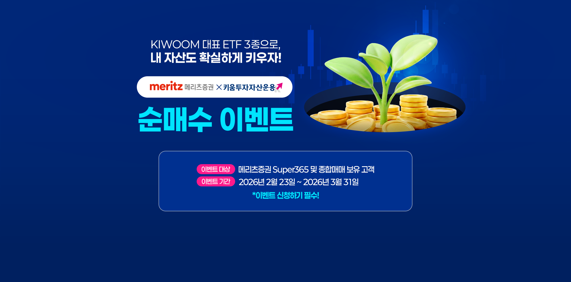 
            KIWOOM 대표 ETF 3종으로, 내 자산도 확실하게 키우자!
            메리츠증권 x 키움 투자자산 운용 순매수 이벤트 
            이벤트 대상 : 메리츠증권 Super365 및 종합매매 보유 고객 
            이벤트 기간 : 2026년 2월 23일 ~ 2026년 3월 31일
            * 이벤트 신청하기 필수!
            