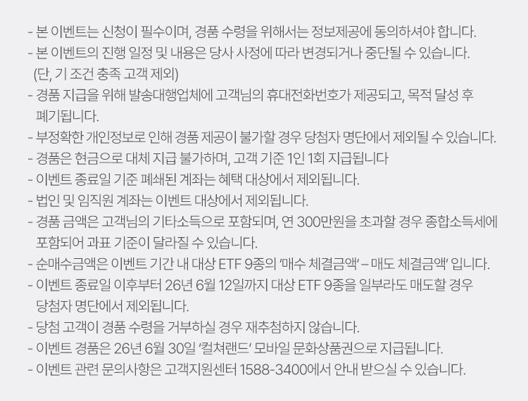 
          이벤트 유의사항 
          · 본 이벤트는 신청이 필수이며, 경품 수령을 위해서는 정보제공에 동의하셔야 합니다. 
          · 본 이벤트의 진행 일정 및 내용은 당사 사정에 따라 변경되거나 중단될 수 있습니다. (단, 기 조건 충족 고객 제외) 
          · 경품 지급을 위해 발송대행업체에 고객님의 휴대전화번호가 제공되고, 목적 달성 후 폐기됩니다. 
          · 부정확한 개인정보로 인해 경품 제공이 불가할 경우 당첨자 명단에서 제외될 수 있습니다. 
          · 경품은 현금으로 대체 지급 불가하며, 고객 기준 1인 1회 지급됩니다. 
          · 이벤트 종료일 기준 폐쇄된 계좌는 혜택 대상에서 제외됩니다. 
          · 법인 및 임직원 계좌는 이벤트 대상에서 제외됩니다. 
          · 경품 금액은 고객님의 기타소득으로 포함되며, 연 300만원을 초과할 경우 종합소득세에 포함되어 
          과표 기준이 달라질 수 있습니다. 
          · 순매수금액은 이벤트 기간 내 대상 ETF 9종의 '매수 체결금액' - '매도 체결금액' 입니다. 
          · 이벤트 종료일 이후부터 26년 6월 12일까지 대상 ETF 9종을 일부라도 매도할 경우 당첨자 명단에서 제외됩니다. 
          · 당첨 고객이 경품 수령을 거부하실 경우 재추첨하지 않습니다. 
          · 이벤트 경품은 26년 6월 30일 '컬쳐랜드' 모바일 문화상품권으로 지급합니다. 
          · 이벤트 관련 문의사항은 고객지원센터 1588-3400에서 안내받으실 수 있습니다. 
          