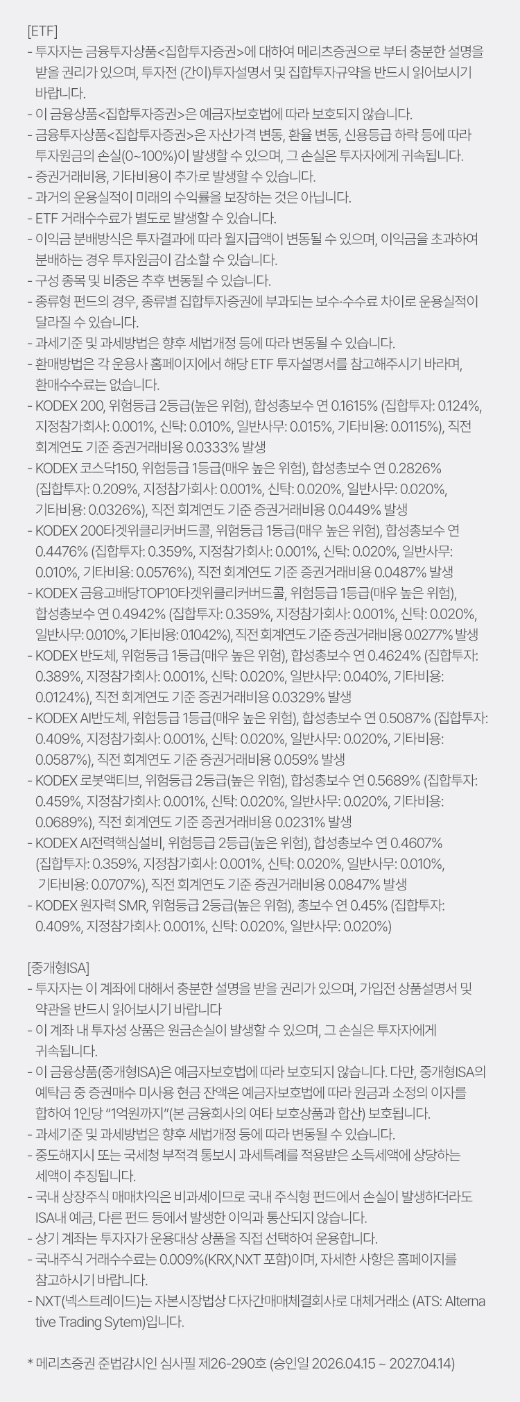 
            투자 유의사항 
            [ETF]
            · 투자자는 금융투자상품<집합투자증권>에 대하여 메리츠증권으로 부터 충분한 설명을 받을 권리가 있으며, 투자전(간이)투자설명서 및 
            집합투자규약을 반드시 읽어보시기 바랍니다. 
            · 이 금융상품<집합투자증권>은 예금자보호법에 따라 보호되지 않습니다. 
            · 이 금융투자상품<집합투자증권>은 자산가격 변동, 환율 변동, 신용등급 하락 등에 따라 투자원금의 손실(0~100%)이 발생할 수 있으며, 
            그 손실은 투자자에게 귀속됩니다. 
            · 증권거래비용, 기타비용이 추가로 발생할 수 있습니다. 
            · 과거의 운용실적이 미래의 수익률을 보장하는 것은 아닙니다. 
            · ETF 거래수수료가 별도로 발생할 수 있습니다. 
            · 이익금 분배방식은 투자결과에 따라 월지급액이 변동될 수 있으며, 이익금을 초과하여 분배하는 경우 투자원금이 감소할 수 있습니다. 
            · 구성 종목 및 비중은 추후 변동될 수 있습니다. 
            · 종류형 펀드의 경우, 종류별 집합투자증권에 부과되는 보수 수수료 차이로 운용실적이 달라질 수 있습니다. 
            · 과세기준 및 과세방법은 향후 세법개정 등에 따라 변동될 수 있습니다. 
            · 환매방법은 각 운용사 홈페이지에서 해당 ETF 투자설명서를 참고해주시기 바라며, 환매수수료는 없습니다. 
            · KODEX 200, 위험등급 2등급(높은 위험), 합성총보수 연 0.1615% (집합투자: 0.124%, 지정참가회사: 0.001%, 신탁: 0.010%, 일반사무: 0.015%, 기타비용: 0.0115%),
            직전 회계연도 기준 증권거래비용 0.0333% 발생 
            · KODEX 코스닥 150, 위험등급 1등급(매우 높은 위험), 합성총보수 연 0.2826% (집합투자: 0.209%, 지정참가회사: 0.001%, 신탁: 0.020%, 일반사무: 0.020%, 기타비용: 0.0326%),
            직전 회계연도 기준 증권거래비용 0.0449% 발생 
            · KODEX 200타겟위클리커버드콜, 위험등급 1등급 (매우 높은 위험), 합성총보수 연 0.4476% (집합투자: 0.359%, 지정참가회사: 0.001%, 신탁: 0.020%, 일반사무: 0.010%, 기타비용: 0.0576%), 
            직전 회계연도 기준 증권거래비용 0.0487% 발생 
            · KODEX 금융고배당TOP10타겟위클리커버드콜, 위험등급 1등급(매우 높은 위험), 합성총보수 연 0.4942% (집합투자: 0.359%, 지정참가회사: 0.001%, 신탁: 0.020%, 일반사무: 0.010%, 기타비용: 0.1042%),
            직전 회계연도 기준 증권거래비용 0.0277% 발생 
            · KODEX 반도체, 위험등급 1등급 (매우 높은 위험), 합성총보수 연 0.4624% (집합투자: 0.389%, 지정참가회사: 0.001%, 신탁: 0.020%, 일반사무: 0.040%, 기타비용: 0.0124%), 
            직전 회계연도 기준 증권거래비용 0.0329% 발생 
            · KODEX AI 반도체, 위험등급 1등급 (매우 높은 위험), 합성총보수 연 0.5087% (집합투자: 0.409%, 지정참가회사: 0.001%, 신탁: 0.020%, 일반사무: 0.020%, 기타비용: 0.0587%), 
            직전 회계연도 기준 증권거래비용 0.059% 발생 
            · KODEX 로봇엑티브, 위험등급 2등급 (높은 위험), 합성총보수 연 0.5689% (집합투자: 0.459%, 지정참가회사: 0.001%, 신탁: 0.020%, 일반사무: 0.020%, 기타비용: 0.0689%),
            직전 회계연도 기준 증권거래비용 0.0231% 발생 
            · KODEX AI 전력핵심설비, 위험등급 2등급 (높은 위험), 합성총보수 연 0.4607% (집합투자: 0.359%, 지정참가회사: 0.001%, 신탁: 0.020%, 일반사무: 0.010%, 기타비용: 0.0707%), 
            직전 회계연도 기준 증권거래비용 0.0847% 발생 
            · KODEX 원자력 SMR, 위험등급 2등급(높은 위험), 총보수 연 0.45% (집합투자: 0.409%, 지정참가회사: 0.001%, 신탁: 0.020%, 일반사무: 0.020%)
          
            [중개형 ISA]
            · 투자자는 이 계좌에 대해서 충분한 설명을 받을 권리가 있으며, 가입전 상품설명서 및 약관을 반드시 읽어보시기 바랍니다. 
            · 이 계좌 내 투자성 상품은 원금손실이 발생할 수 있으며, 그 손실은 투자자에게 귀속됩니다. 
            · 이 금융상품(중개형ISA)은 예금자보호법에 따라 보호되지 않습니다. 다만, 중개형 ISA의 예탁금 중 증권매수 미사용 현금 잔액은 
            예금자보호법에 따라 원금과 소정의 이자를 합하여 1인당 '1억원까지'(본 금융회사의 여타 보호상품과 합산) 보호됩니다. 
            · 과세기준 및 과세방법은 향후 세법개정 등에 따라 변동될 수 있습니다. 
            · 중도해지시 또는 국세청 부적격 통보시 과세특례를 적용받은 소득세액에 상당하는 세액이 추징됩니다. 
            · 국내 상장주식 매매차익은 비과세이므로 국내 주식형 펀드에서 손실이 발생하더라도 ISA내 예금, 다른펀드 등에서 발생한 이익과 통산되지 않습니다. 
            · 상기 계좌는 투자자가 운용대상 상품을 직접 선택하여 운용합니다. 
            · 국내주식 거래수수료는 0.009% (KRX, NXT 포함) 이며, 자세한 사항은 홈페이지를 참고하시기 바랍니다. 
            · NXT(넥스트레이드)는 자본시장법상 다자간매매체결회사로 대체거래소 (ATS: Alternative Trading System)입니다. 
            * 메리츠증권 준법감시인 심사필 제26-290호 (승인일 2026.04.15 ~ 2027.04.14)
          
