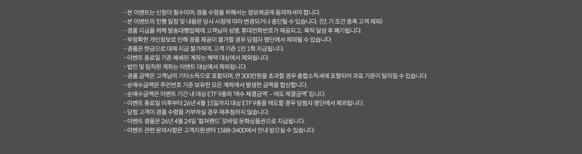 
              이벤트 유의사항
              · 본 이벤트는 신청이 필수이며, 경품 수령을 위해서는 정보제공에 동의하셔야 합니다.
              · 본 이벤트의 진행 일정 및 내용은 당사 사정에 따라 변경되거나 중단될 수 있습니다. (단, 기조건 충족 고객 제외)
              · 경품 지급을 위해 발송대행업체에 고객님의 성명, 휴대전화번호가 제공되고, 목적 달성 후 폐기됩니다.
              · 부정확한 개인정보로 인해 경품 제공이 불가할 경우 당첨자 명단에서 제외될 수 있습니다.
              · 경품은 현금으로 대체 지급 불가하며, 고객 기준 1인 1회 제공됩니다.
              · 이벤트 종료일 기준 폐쇄된 계좌는 혜택 대상에서 제외됩니다.
              · 법인 및 임직원 계좌는 이벤트 대상에서 제외됩니다.
              · 경품 금액은 고객님의 기타소득으로 포함되며, 연 300만원을 초과할 경우 종합소득세에 포함되어 과표 기준이 달라질 수 있습니다.
              · 순매수금액은 주민번호 기준 보유한 모든 계좌에서 발생한 금액을 합산합니다.
              · 순매수금액은 이벤트 기간 내 대상 ETF 9종의 '매수 체결금액' - '매도체결금액'입니다.
              · 이벤트 종료일 이후부터 26년 4월 24일 '컬처랜드'모바일 문화상품권으로 지급됩니다.
              · 이벤트 관련 문의사항은 고객지원센터 1588-3400에서 안내 받으실 수 있습니다.
              