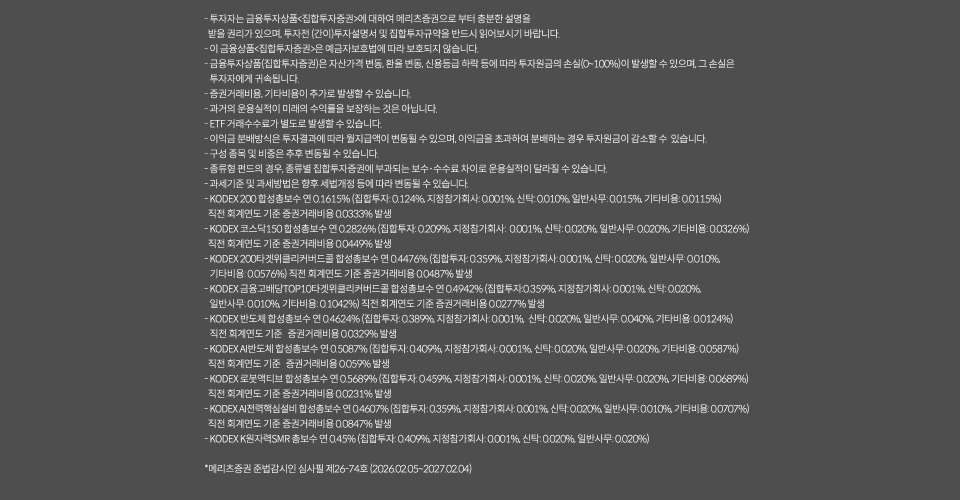 
              투자 유의사항
              · 투자자는 금융투자상품<집합투자증권>에 대하여 메리츠증권으로부터 충분한 설명을 받을 권리가 있으며, 투자전(간이)투자설명서 및
              집합투자규약을 반드시 읽어보시기 바랍니다.
              · 이 금융상품<집합투자증권>은 예금자보호법에 따라 보호되지 않습니다.
              · 금융투자상품(집합투자증권)은 자산가격 변동, 환율 변동, 신용등급 하락 등에 따라 투자원금의 손실(0~100%)이 발생할 수 있으며, 
              그 손실은 투자자에게 귀속됩니다.
              · 증권거래비용,기타비용이 추가로 발생할 수 있습니다.
              · 과거의 운용실적이 미래의 수익률을 보장하는 것은 아닙니다.
              · ETF 거래수수료가 별도로 발생할 수 있습니다.
              · 이익금 분배방식은 투자결과에 따라 월지급액이 변동될 수 있으며, 이익금을 초과하여 분배하는 경우 투자원금이 감소할 수 있습니다.
              · 구성 종목 및 비중은 추후 변동될 수 있습니다.
              · 종류형 펀드의 경우, 종류별 집합투자증권에 부과되는 보수 수수료 차이로 운용실적이 달라질 수 있습니다.
              · 과세기준 및 과세방법은 향후 세법개정 등에 따라 변동될 수 있습니다.
              · KODEX200 합성총보수 연 0.1615%(집합투자:0.124%, 지정참가회사:0.001%,신탁:0.010%,일반사무:0.015%,기타비용0.0115%)
              직전 회계연도 기준 증권거래비용 0.0333% 발생
              · KODEX코스닥150 합성총보수 연 0.2826%(집합투자:0.0209%,지정참가회사:0.001%,신탁:0.020%,일반사무:0.020%,기타비용:0.0326%)
              · KODEX200타겟위클리커버드콜 합성총보수 연 0.04476%(집합투자:0.359%,지정참가회사:0.001%,신탁:0.020%,일반사무:0.010%, 기타비용: 0.0576%)
              직전 회계연도 기준 증권거래비용 0.0487% 발생
              · KODEX금융고배당TOP10타겟위클리커버드콜 합성총보수 연 0.04942%(집합투자:0.359%,지정참가회사:0.001%,신탁:0.020%,일반사무:0.010%,기타비용:0.1042%)
              직전회계연도 기준 증권거래비용 0.0277% 발생
              · KODEX반도체 합성총보수 연 0.4624%(집합투자:0.389%,지정참가회사:0.001%,신탁:0.020%,일반사무:0.040%,기타비용:0.0124$) 직전 회계연도 기준 증권거래비용 0.0329% 발생
              · KODEX AI반도체 합성총보수 연 0.5087%(집합투자: 0.409%,지정참가회사:0.001%,신탁:0.020%,일반사무:0.040%,기타비용:0.0587%)
              직전 회계연도 기준 증권거래비용 0.059% 발생
              · KODEX 로봇엑티브 합성총보수 연 0.5689% (집합투자:0.459%,지정참가회사:0.01%,신탁:0.020%,일반사무:0.020%, 기타비용: 0.0689%)
              직전 회계연도 기준 증권거래비용 0.0231% 발생
              · KODEX AI 전력핵심설비 합성총보수 연 0.4607%(집합투자: 0.359%, 지정참가회사:0.001%,신탁:0.020%,일반사무:0.010%, 기타비용: 0.0707%)
              직전회계연도 기준 증권거래비용 0.084%
              · KODEX K 원자력 SMR 총보수 연0.45%(집합투자:0.409%,지정참가회사:0.001%,신탁:0.0020%,일반사무:0.0020%)
              *메리츠증권 준법감시인 심사필 제26-74호(2026.02.05~2027.02.04)
              