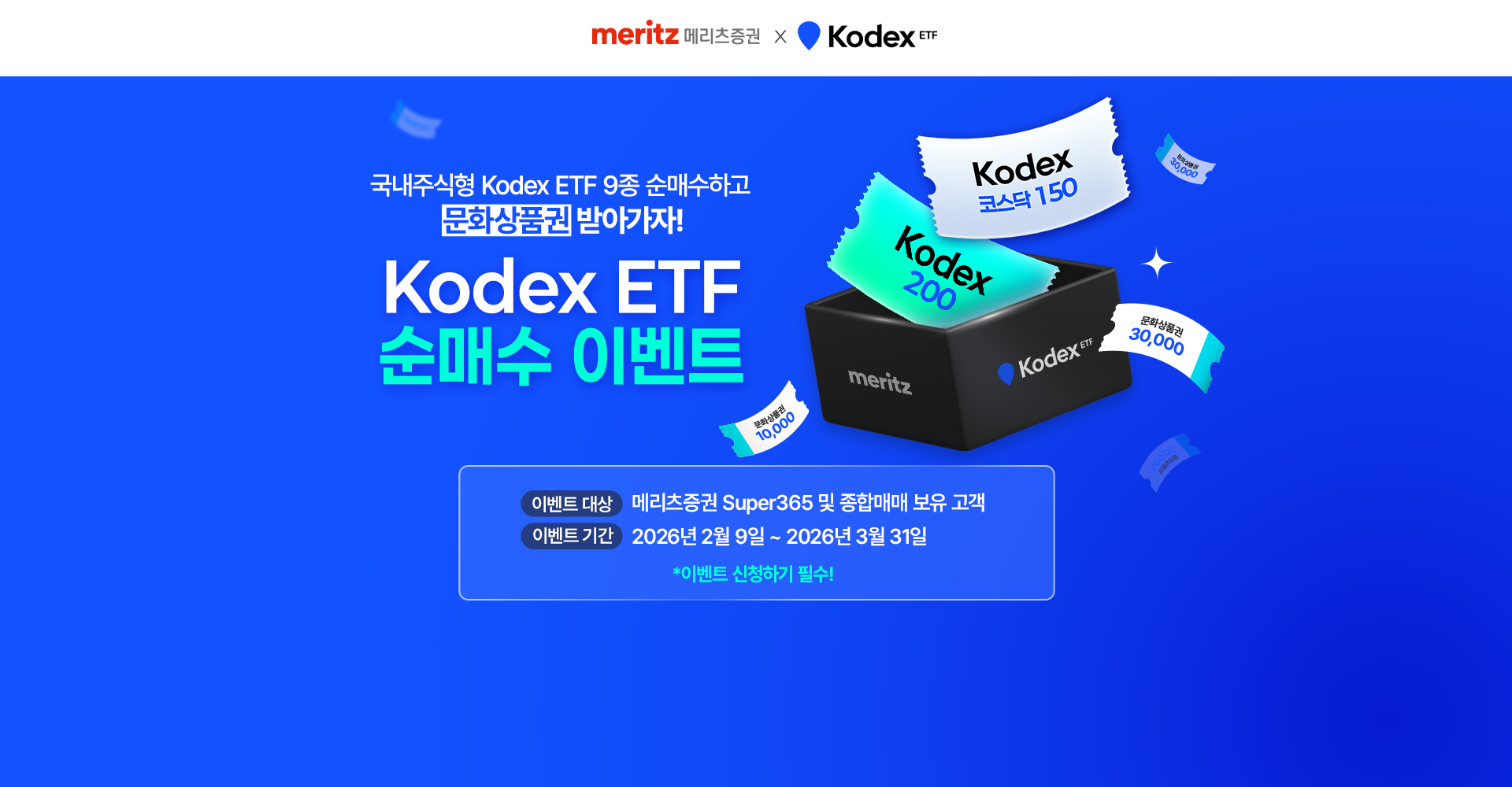 
            국내주식형 Kodex ETF 9종 순매수하고 문화상품권 받아가자!
            Kodex ETF 순매수 이벤트
            이벤트 대상 : 메리츠증권 Super365 및 종합매매 보유 고객
            이벤트 기간 : 2026년 2월 9일 ~ 2026년 3월 31일
            * 이벤트 신청하기 필수!
            