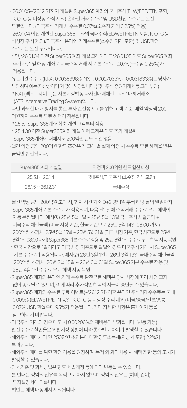 
            수수료 무료 이벤트 및 기타 유의사항 

            · `26.01.05~`26.12.31까지 개설된 Super365 계좌의 국내주식(ELW/ETF/ETN 포함, K-OTC 등 비상장 주식 제외) 온라인 거래수수료 및 USD환전 수수료는 
            완전 무료입니다. 
            (미국주식 거래 시 수수료 0.07%(소수점 거래 0.25%) 적용)
            · `26.01.04 이전 개설된 Super365 계좌의 국내주식(ELW/ETF/ETN 포함, K-OTC 등 비상장 주식 제외)/미국주식 온라인 거래수수료(소수점 거래 포함) 및 
            USD환전 수수료는 완전 무료입니다. 
            * 단, `26.01.04 이전 Super365 계좌 개설 고객이라도 `26.01.05 이후 Super365 계좌 추가 개설 및 해당 계좌로 미국주식 거래시 기본 수수료 0.07% (소수점 0.25%)가 적용됩니다. 
            · 유관기관 수수료 (KRX: 0.0036396%, NXT: 0.0027033% ~ 0.0031833%)는 당사가 부담하며 이는 재산상이익 제공에 해당됩니다.(국내주식 증권거래세등 고객 부담)
            * NXT(넥스트레이드)는 자본시장법상 다자간매매체결회사로 대체거래소 (ATS: Alternative Trading System)입니다. 
            · 다만 과도한 매매방지를 통한 투자 건전성 제고를 위해 고객 기준, 매월 약정액 200억원까지 수수료 무료 혜택이 적용됩니다. 
            * 25.5.1 Super365계좌 최초 개설 고객부터 적용 
            * 25.4.30 이전 Super365계좌 개설 이력 고객은 이후 추가 개설된 Super365계좌에 대해서도 200억원 한도 조건 없음 
            · 월간 약정 금액 200억원 한도 조건은 각 고객 별 실제 약정 시 수수료 무료 혜택을 받은 금액만 합산됩니다. 
            · 월간 약정 금액 200억원 초과 시, 현지 시간 기준 D+2 영업일 부터 해당 월의 말일까지 Super365계좌 기본 수수료가 적용되며, 다음 달 1일에 주식거래 수수료 
            무료 혜택이 자동 복원됩니다. 
            예시1) 25년 5월 1일 ~ 25년 5월 13일 국내주식 체결금액 + 미국주식 체결금액(미국 시장 기준, 한국 시간으로 25년 5월 14일 08:00 까지) 200억원 초과시, 25년 5월 15일 ~
            25년 5월 31일 (미국 시장 기준, 한국 시간으로 25년 6월 1일 08:00 까지) Super365 기본 수수료 적용 및 25년 6월 1일 수수료 무료 혜택 자동 복원 
            * 한국 시간으로 1일이라도 미국 시장 기준으로 말일인 경우 미국주식 거래 시 Super365 기본 수수료가 적용됩니다. 
            예시2) 26년 3월 1일 ~ 26년 3월 13일 국내주식 체결금액 200억원 초과시, 26년 3월 15일 ~ 26년 3월 31일 Super365 기분 수수료 적용 및 26년 4월 1일 수수료 무료 혜택 자동 복원 
            · Super365 계좌의 온라인 거래 수수료 완전무료 혜택은 당사 사정에 따라 사전 고지 없이 종료될 수 있으며, 이에 따라 추가적인 혜택의 지급이 중단될 수 있습니다. 
            · Super365 계좌의 수수료 무료 이벤트(~`26.12.31)이후 온라인 주식거래수수료는 국내 0.009% (ELW/ETF/ETN 동일, K-OTC 등 비상장 주식 제외) 미국/중국/일본/홍콩 0.07%, USD 
            환율 우대 95%가 적용됩니다. 기타 자세한 사항은 홈페이지 등을 참고하시기 바랍니다. 
            · 미국주식 거래의 경우 매도 시 0.00206%의 제비용이 부과됩니댜.(변동 가능)
            · 환전수수료 할인율은 외환시장 상황에 따라 통화별로 차이가 발생할 수 있습니다. 
            · 해외주식 매매차익 연 250만원 초과분에 대한 양도소득세(지방세 포함) 22%가 부과됩니다. 
            · 해외주식 매매를 위한 환전 이용을 권장하며, 목적 외 과다사용 시 혜택 제한 등의 조치가 발생할 수 있습니다. 
            · 과세기준 및 과세방법은 향후 세법개정 등에 따라 변동될 수 있습니다. 
            · 본 안내는 청약의 권유를 목적으로 하지 않으며, 청약의 권유는 (예비, 간이) 투자설명서에 따릅니다. 
            · 법인은 혜택 대상에서 제외됩니다. 
          