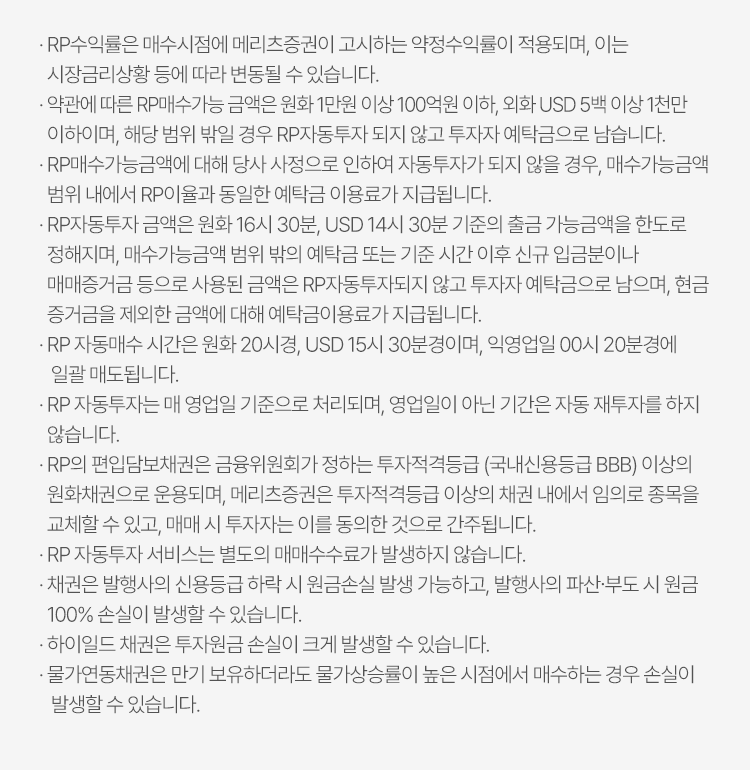 
            RP 자동투자 서비스 유의사항 
            · RP수익률은 매수시점에 메리츠증권이 고시하는 약정수익률이 적용되며, 이는 시장금리상황 등에 따라 변경될 수 있습니다. 
            · 약관에 따른 RP매수가능 금액은 원화 1만원 이상 100만원 이하, 외화 USD 5백 이상 1천만 이하이며, 해당 범위 밖일 경우 RP자동투자 되지 않고 투자자 
            예탁금으로 남습니다. 
            · RP매수가능금액에 대해 당사 사정으로 인하여 자동투자 되지 않을 경우, 매수가능금액 범위 내에서 RP이율과 동일한 예탁금으로 이용료가 지급됩니다. 
            · RP자동투자 금액은 원화 16시 30분, USD 14시 30분 기중의 출금 가능금액을 한도로 정해지며, 매수가능금액 범위 밖의 예탁금 또는 기준 시간 이후 신규 입금분이나 
            매매증거금 등으로 사용된 금액은 RP자동투자되지 않고 투자자 예탁금으로 남으며, 현금 증거금을 제외한 금액에 대해 예탁금 이용료가 지급됩니다. 
            · RP 자동매수 시간은 원화 20시경, USD 15시 30분경이며, 익영업일 00시 20분경에 일괄 매도됩니다. 
            · RP 자동투자는 매 영업일 기준으로 처리되며, 영업일이 아닌 기간은 자동 재투자를 하지 않습니다. 
            · RP의 편입담보채권은 금융위원회가 정하는 투자적격등급 (국내신용등급 BBB)이상의 원화채권으로 운용되며, 메리츠증권은 투자적격등급 이상의 채권 내에서 임의로 종목을 
            교체할 수 있고, 매매 시 투자자는 이를 동의한 것으로 간주됩니다. 
            · RP 자동투자 서비스는 별도의 매매수수료가 발생하지 않습니다. 
            · 채권은 발행사의 신용등급 하락 시 원금손실 발생 가능하고, 발행사의 파산·부도 시 원금 100% 손실이 발생할 수 있습니다. 
            · 하이일드 채권은 투자원금 손실이 크게 발생할 수 있습니다. 
            · 물가연동채권은 만기 보유하더라도 물가상승률이 높은 시점에서 매수하는 경우 손실이 발생할 수 있습니다. 
            
