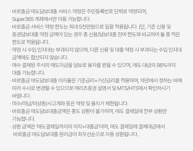 
          바로출금 서비스 유의사항 
          · 바로출금 배도담보대출 서비스 약정은 주민등록번호 단위로 약정되며, Super365 계좌에서만 이용 가능합니다. 
          · 바로출금 서비스 약정 한도는 최대 5천만원으로 일괄 적용됩니다. (단, 기존 신용 및 증권담보대출 약정 금액이 있는 경우 총 신용/담보대출 잔여 한도와 비교하여 둘 중 적은 한도로 적용됩니다.)
          · 약정 시 수입 인지대는 부과되지 않으며, 다른 신용 및 대출 약정 시 부과되는 수입 인지대 금액에도 합산되지 않습니다. 
          · 매수 결제된 주식의 매도자금을 담보로 융자를 받을 수 있으며, 매도 대금의 98%까지 대출 가능합니다. 
          · 바로출금 매도담보대출 이자율은 기준금리+가산금리를 적용하며, 약관에서 정하는 바에 따라 수시로 변경될 수 있으므로 메리츠증권 설명서 및 MTS/HTS에서 확인하시기 바랍니다. 
          · 미수/미납/미상환/사고계좌 등은 약정 및 융자가 제한됩니다. 
          · 바로출금 매도담보대출금액은 중도 상환이 불가하며, 매도 결제일에 전부 상환만 가능합니다. 
          · 상환 금액은 '매도결제일까지의 이자 + 대출금'이며, 매도 결제일에 결제대금에서 바로출금 매도담보대출 원리금이 최우선순으로 자동 상환됩니다. 
            
