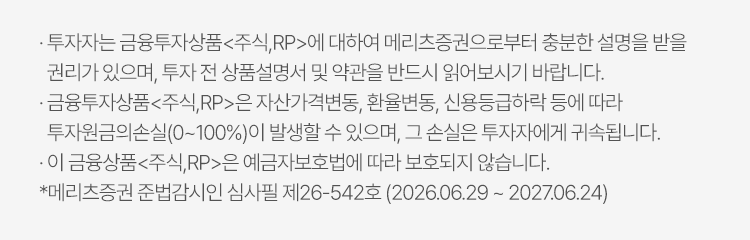 
          투자자 유의사항 
          · 투자자는 금융투자상품<주식,RP>에 대하여 메리츠증권으로부터 충분한 설명을 받을 권리가 있으며, 투자 전 상품설명서 및 약관을 반드시 읽어보시기 바랍니다.
          · 금융투자상품 <주식,RP>은 자산가격변동, 환율변동, 신용등급하락 등에 따라 투자원금의 손실(0~100%)이 발생할 수 있으며, 그 손실은 투자자에게 귀속됩니다. 
          · 이 금융상품<주식,RP>은 예금자보호법에 따라 보호되지 않습니다. 
          * 메리츠증권 준법감시인 심사필 제26-542호 (2026.06.29 ~ 2027.06.24)
          
