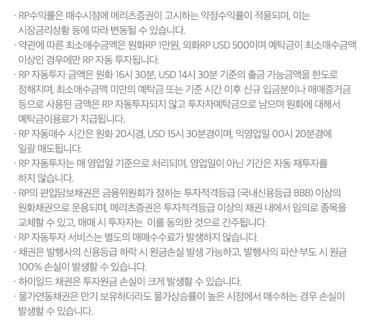 
          RP자동투자 서비스 유의사항

          · RP수익률은 매수시점에 메리츠증권이 고시하는 약정수익률이 적용되며, 이는 시장금리상황 등에 따라 변동될 수 있습니다.
          · 약관에 따른 최소매수금액은 원화RP 1만원, 외화RP USD 500이며 예탁금이 최소매수금액 이상인 경우에만 RP 자동 투자됩니다.
          · RP 자동투자 금액은 원화 16시 30분, USD 14시 30분 기준의 출금 가능금액을 한도로 정해지며, 최소매수금액 미만의 예탁금 또는 기준 시간 이후 신규 입금분이나 매매증거금 등으로 사용된 금액은
            RP 자동투자되지 않고 투자자예탁금으로 남으며 원화에 대해서 예탁금이용료가 지급됩니다.
          · RP 자동매수 시간은 원화 20시경, USD 15시 30분경이며, 익영업일 00시 20분경에 일괄 매도됩니다.
          · RP 자동투자는 매 영업일 기준으로 처리되며, 영업일이 아닌 기간은 자동 재투자를 하지 않습니다.
          · RP의 편입담보채권은 금융위원회가 정하는 투자적격등급 (국내신용등급 BBB) 이상의 원화채권으로 운용되며, 메리츠증권은 투자적격등급 이상의 채권 내에서 임의로 종목을 교체할 수 있고, 매매 시 투자자는
            이를 동의한 것으로 간주됩니다.
          · RP 자동투자 서비스는 별도의 매매수수료가 발생하지 않습니다.
          · 채권은 발행사의 신용등급 하락 시 원금손실 발생 가능하고, 발행사의 파산∙부도 시 원금 100% 손실이 발생할 수 있습니다.
          · 하이일드 채권은 투자원금 손실이 크게 발생할 수 있습니다.
          · 물가연동채권은 만기 보유하더라도 물가상승률이 높은 시점에서 매수하는 경우 손실이 발생할 수 있습니다.