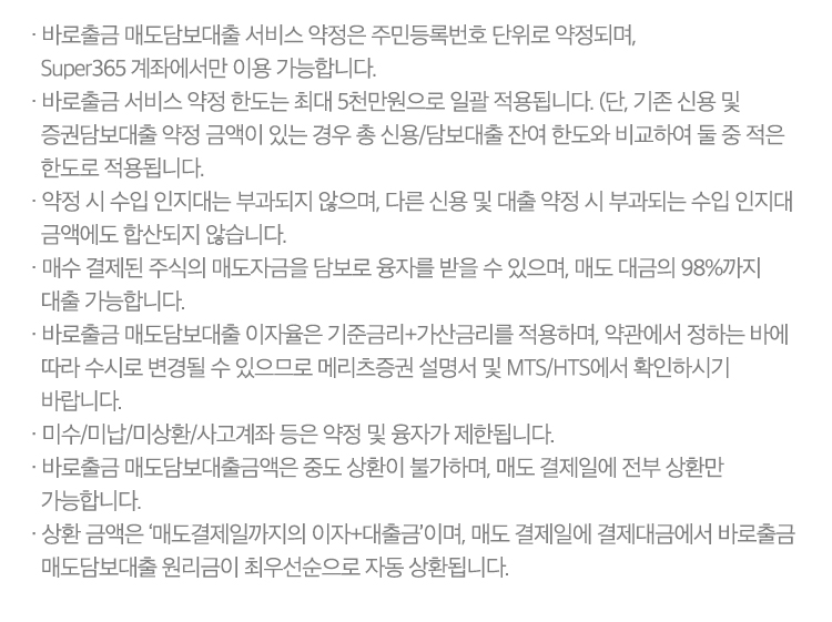 
          바로출금 서비스 유의사항

          · 바로출금 매도담보대출 서비스 약정은 주민등록번호 단위로 약정되며, Super365 계좌에서만 이용 가능합니다.
          · 바로출금 서비스 약정 한도는 최대 5천만원으로 일괄 적용됩니다. (단, 기존 신용 및 증권담보대출 약정 금액이 있는 경우 총 신용/담보대출 잔여 한도와 비교하여 둘 중 적은 한도로 적용됩니다.
          · 약정 시 수입 인지대는 부과되지 않으며, 다른 신용 및 대출 약정 시 부과되는 수입 인지대 금액에도 합산되지 않습니다.
          · 매수 결제된 주식의 매도자금을 담보로 융자를 받을 수 있으며, 매도 대금의 98%까지 대출 가능합니다.
          · 바로출금 매도담보대출 이자율은 기준금리+가산금리를 적용하며, 약관에서 정하는 바에 따라 수시로 변경될 수 있으므로 메리츠증권 설명서 및 MTS/HTS에서 확인하시기 바랍니다.
          · 미수/미납/미상환/사고계좌 등은 약정 및 융자가 제한됩니다.
          · 바로출금 매도담보대출금액은 중도 상환이 불가하며, 매도 결제일에 전부 상환만 가능합니다.
          · 상환 금액은 ‘매도결제일까지의 이자+대출금’이며, 매도 결제일에 결제대금에서 바로출금 매도담보대출 원리금이 최우선순으로 자동 상환됩니다.